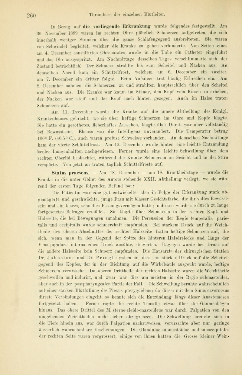 In Bezug auf die vorliegende Erkrankunir wurde folüfendes festgestellt: Am 30. November 1889 waren im rechton Ohre plötzlich Schmerzen aufgetreten, die sich innerhalb weniger Stunden über die ganze Scliläfengegend ausbreiteten. Sie waren von Schwindel begleitet, welcher die Kranke zu gehen verhinderte. Von Seiten eines am 4. December consultirten Ohrenarztes wurde in die Tube ein Catheter eingeführt und das Ohr ausgespritzt. Am Nachmittage desselben Tages verschlimmerte sich der Zustand beträchtlich'. Der Schmerz strahlte bis zum Scheitel und Nacken aus. Au demselben Abend kam ein Schüttelfrost, welchem am (?. December ein zweiter. am 7. December ein dritter folgte. Beim Aufsitzen trat häufig Erbrechen ein. Am 8. December nahmen die Schmerzen zu und strahlten hauptsächlich über den Scheitel und Nacken aus. Die Kranke war kaum im Stande, den Kopf vom Kissen zu erheben, der Nacken Mar steif und der Kupf nach hinten gezogen. Amh im Halse traten Schmerzen auf. Am 11. December wurde die Kranke auf die innere Abtlieiluiig des Königl. Krankenhauses gebracht, wo sie über heftige Schmerzen im Ohre und Kopfe klagte. Sie hatte ein geröthetes, tieberhaftes Aussehen, klagte über Durst, war aber vollständig bei Bewusstsein. Ebenso war die Intelligenz unverändert. Die Temperatur betrug lOU F. (40,50 C). auch waren profuse Schweisse vorhanden. An demselben Nachmittage kam der vierte Schüttelfrost. Am 12. December wurde hinten eine leichte Entzündung beider Luugenhälften nachgewiesen. Ferner wurde eine leichte Schwellung über dem rechten Oberlid beobachtet, während die Kranke Schmerzen im Gesicht und in der Stirn verspürte. Von jetzt an traten täglich Schüttelfröste auf. Status praesens. — Am 18. December — am 18. Krankheitstage — wurde die Kranke in die unter Obhut des Autors stehende XXII. Abtlieiluiig verlegt, wo sie wäh- rend der ersten Tage folgenden Befund bot: Die Patientin war eine gut entwickelte, aber in Folge der Erkrankung stark ab- gemagerte und geschwächte, junge Frau mit blasser Gesichtsfarbe, die ihr volles Bewusst- sein und ein klares, schnelles Fassungsvermögen hatte; indessen wurde sie durch zu lange fortgesetztes Befragen ermüdet. Sie klagte über Schmerzen in der rechten Kopf- und Halsseite, die bei Bewegungen zunahmen. Die Percussion der Eegio temporalis, jiarie- talis und occipitalis wurde schmerzhaft empfunden. Bei starkem Druck auf die Weich- theile des oberen Abschnittes der rechten Halsseite traten heftige Schmerzen auf, die sich, wenn man in der Gegend der Spitze des hinteren Halsdreiecks und längs der Vena jugularis interna einen Druck ausübte, steigerten. Dagegen wurde bei Druck auf die andere Halsseite kein Schmerz empfunden. Die Hausärzte der chirurgischen Station Dr. Johns tone und Dr. Pringle gaben an, dass ein starker Druck auf die Scheitel- gegend des Kopfes, der in der Richtung auf die Wirbelsäule ausgeübt wurde, heftige Schmerzen verursache. Im oberen Drittheile der rechten Halsseite waren die Weichtheile geschwollen und indurirt, und zwar war dies am meisten in der Regio submastoidea, aber auch in der postpharyngealen Partie der Fall. Die Schwellung beruhte wahrscheinlich auf einer starken Blutfüllung des Plexus pterygoideus; da dieser mit dem Sinus cavernosus directe Verbindungen eingeht, so konnte sich die Entzündung längs dieser Anastomosen fortgesetzt haben. Ferner ragte die rechte Tonsille etwas über die Gaumenbögen hinaus. Das obere Drittel des M. sterno-cleido-mastoideus war durch Palpation von den umgebenden Weichtheilen nicht sicher abzugrenzen. Die Schwellung breitete sich in die Tiefe hinein aus, war durch Palpation nachzuweisen, verursachte aber nur geringe äusserlich wahniehmbare Erscheinungen. Die Glandulae submastoidae und suboccipitales der rechten Seite waren vergrössert, einige von ihnen hatten die Grösse kleiner Wein-