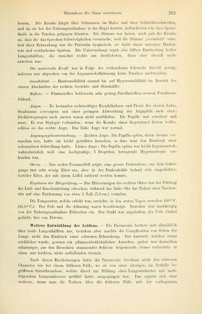 beeren. Die Kranke klagte über Schmerzen im Halse und üix.-r Sciiluokbeschwerden, und da sie bei der Nahrungsaufnahme in der Regel hustete, fjefürehteten wir, dass Speise- theile in die Trachea gelangen könnten. Die Stimme war heiser, auch gab die Kranke an, dass ihr das Sprechen Schwierigkeiten verursache, weil die Stimine „verändert wäre. Seit ihrer Erkrankung war die Patientin dyspnoisch, sie hatte einen massigen Husten- reiz und rostfarbenes Sputum. Die Untersuchung ergab eine diffuse Entzündung beider Lungenhälften, die zunächst rechts am deutlichsten, dann aber überall nach- zuweisen war. Die motorische Kraft war in Folge der vorhandenen Schwäche überall gering, indessen war abgesehen von der Augenmuskellähmung keine Paralyse nachweisbar. Sensibilität. — Hautsensibilität normal bis auf Hypersensibilität im Bereich des oberen Abschnittes der rechten Gesichts- und Stirnhälfte. Reflexe. — Plantarreflex beiderseits sehr gering, Patellarreflexe normal, Fusisklonus fehlend. Äugen. — Es bestanden rechtsseitiger Exophthalmus und Ptosis des oberen Lides, Strabismus convergens mit einer geringen Abweichung des Augapfels nach oben; Drehbewegungen nach aussen waren nicht ausführbar. Die Pupille war erweitert und starr. Es war Diplopie vorhanden; wenn die Kranke einen Gegenstand fixiren wollte, schloss sie das rechte Auge. Das linke Auge war normal. Augenspiegeluntersuchimg. — Rechtes Auge: Die Papilla optica, deren Grenze ver- waschen war, hatte ein leicht getrübtes Aussehen, so dass man den Eindruck einer oedematösen Schwellung hatte. Linkes Auge : Die Papilla optica war leicht hyperaemisch, wahrscheinlich weil eine hochgradige, 3 Dioptrien betragende Hypermetropie vor- handen war. Ohren. — Das rechte Trommelfell zeigte eine grosse Perforation ; aus dem Gehör- gange trat sehr wenig Eiter aus, aber in der Paukenhöhle befand sich eingedickter, foetider Eiter, der mit einem Löffel entfernt werden konnte. Ergehniss der Hörprüfung. — Das Hörvermögen des rechten Ohres war bei Prüfung der Luft- und Knochenleitung erloschen, während das linke Ohr das Ticken einer Taschen- uhr auf eine Entfernung von etwa 3 Zoll (7,8 cm.) vernahm. Die Temperatur, welche erhöht war, erreichte in den ersten Tagen zuweilen 106 o F. (41,10 C.). Der Puls und die Athmung waren beschleunigt. Zuweilen trat unabhängig von der Nahrungsaufnahme Erbrechen ein. Der Stuhl war angehalten, der Urin dunkel gefärbt, frei von Eiweiss. Weitere EntwicMung des Leidens. — Die Pneumonie breitete sich allmählich über beide Lungenhälften aus, trotzdem aber machte die Complication von Seiten der Lunge nicht den Eindruck einer schweren Erkrankung. Der Auswurf, welcher etwas reichlicher wurde, gewann ein pflaumenbrüh ähnliches Aussehen, später war demselben schaumiger, aus den Bronchien stammender Sehleim beigemischt; ferner verbreitete er einen nur leichten, nicht auffallenden Geruch. Nach diesen Erscheinungen hatte die Pneumonie durchaus nicht den schweren Character wie bei einem früheren Falle, wo sie von einer eiterigen, im Zerfalle be- gi'iffenen Sinusthrombose, welche direct zur Bildung eines Lungeninfarctes mit nach- folgendem Lungenabscesse geführt hatte, ausgegangen war. Das ergiebt sich ohne weiteres, wenn man die Notizen über die früheren Fälle mit der vorliegenden