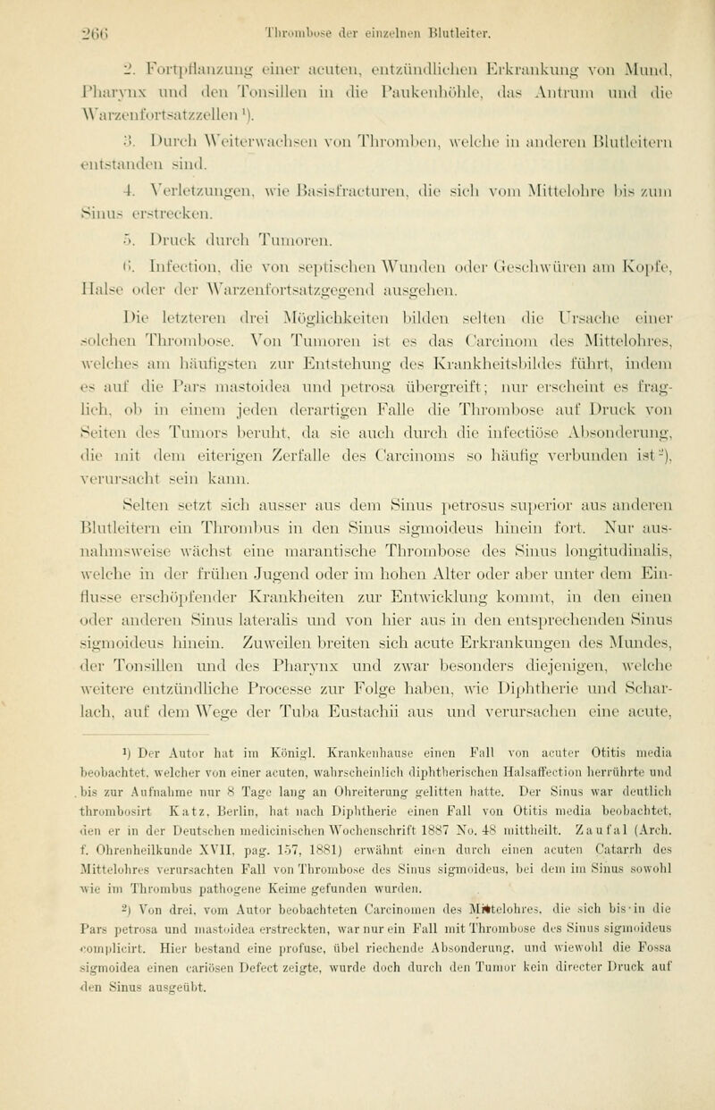 2. Forti)rtanzimg einer acuten, entzündliehen Hrkrankung von .Mund, Pharvnx und den Tonsillen in die l?ankenl)()]ile, das Aiitimn uwd die AVarzenfortsatzzellen M. 3. Durch \\ (.■iui'warli^cii \(Ui TlironilKMi, wclclu' iu audiTen IMutU'ilern eutstantUai >ind. 4. N'erletzuno-en, wie IJasislVac-turen. die sieh vom Mittelohi-e his /um Sinus erstrecken. •). Druck durch Tunioren. (■'. Inl'eetion. die von septischen W'uudcu oder (lescdnvuren aui Kopre, Halse oder dei- ^\'ar/.entV)rtsatzgeg•cnd ausgehen. Die letzteren drei Möglichkeiten hilden selten die Ursaclie ciuer solchen 'nn\tnd)Ose. Von Tumoren ist es das ( arcinom des Mittelohres, welches am häutigsten zur Elntstehung des Krankheitshildes führt, indem es auf die Pars mastoidea und petrosa übergreift; lun- erscheint es frag- lich, oh in einem jeden derartigen Falle die Thrombose auf Druck von »Seiten des d'imiors heiuhr, da sie auch durch die iufectiöse Absonderung, die mit dem uiterigt'U Zerfalle des Carcinoms so häutig verbunden ist-), verursacht sein kann. Selten setzt sich ausser aus dem Sinus i>etrosus su})erior aus anderen Blutleitern ein Thrombus in den Sinus sigmoideus hinein fort. Nur aus- nahmsweise wächst eine marantische Thrombose des Sinus longitudinalis, welche in der frühen Jugend oder im hohen Alter oder aber unter dem Ein- flüsse erschöpfender Kranklieiten zur Entwicklung kounut, in den einen oder anderen Sinus laterahs und von hier aus in den entsprechenden Sinus sigmoideus hinein. Zuweilen breiten sich acute Erkrankungen des Mundes, der Tonsillen und des Pharynx und zwar besonders diejenigen, welche weitere entzündliche Processe zur Folge hal)en, wie Diplitherie und Schar- lach, auf dem Wege der Tuba Eustachii aus und verursachen eine acute, 1) Der Autor hat im Künii;]. Krankenhause einen Fall von acuter Otitis media beobachtet, welcher von einer acuten, walirscheinüch diphtherischen Halsaffection herrührte und .bis zur Aufnahme nur 8 Tage lang an Ohreiterung gelitten hatte. Der Sinus war deutlich throrabosirt Katz, Berlin, hat nach Diphtherie einen Fall von Otitis media beobachtet, den er in der Deutschen medicini.schen Wochenschrift 1887 No. 4-8 mittheilt. Zaufal (Arch. f. Ohrenheilkunde XVII, pag. 157, 1881) erwähnt einen durch einen acuten Catarrh des Mittelolir.-s verursachten Fall von Thrombose des Sinus sigmoideus, bei dem im Sinus sowolil wie im Thrombus pathogene Keime gefunden wurden. 2) Von drei, vom Autor beobachteten Carcinomeii des Mi*telohres. die sich bis'in die Pars petrosa und mastoidea erstreckten, war nur ein Fall mit Thrombose des Sinus sigmoideus ^',omplicirt. Hier bestand eine profuse, übel riechende Absonderung, und wiewohl die Fossa .sigmoidea einen cariösen Defect zeigte, wurde doch durch den Tumor kein directer Druck auf <len Sinus ausgeübt.