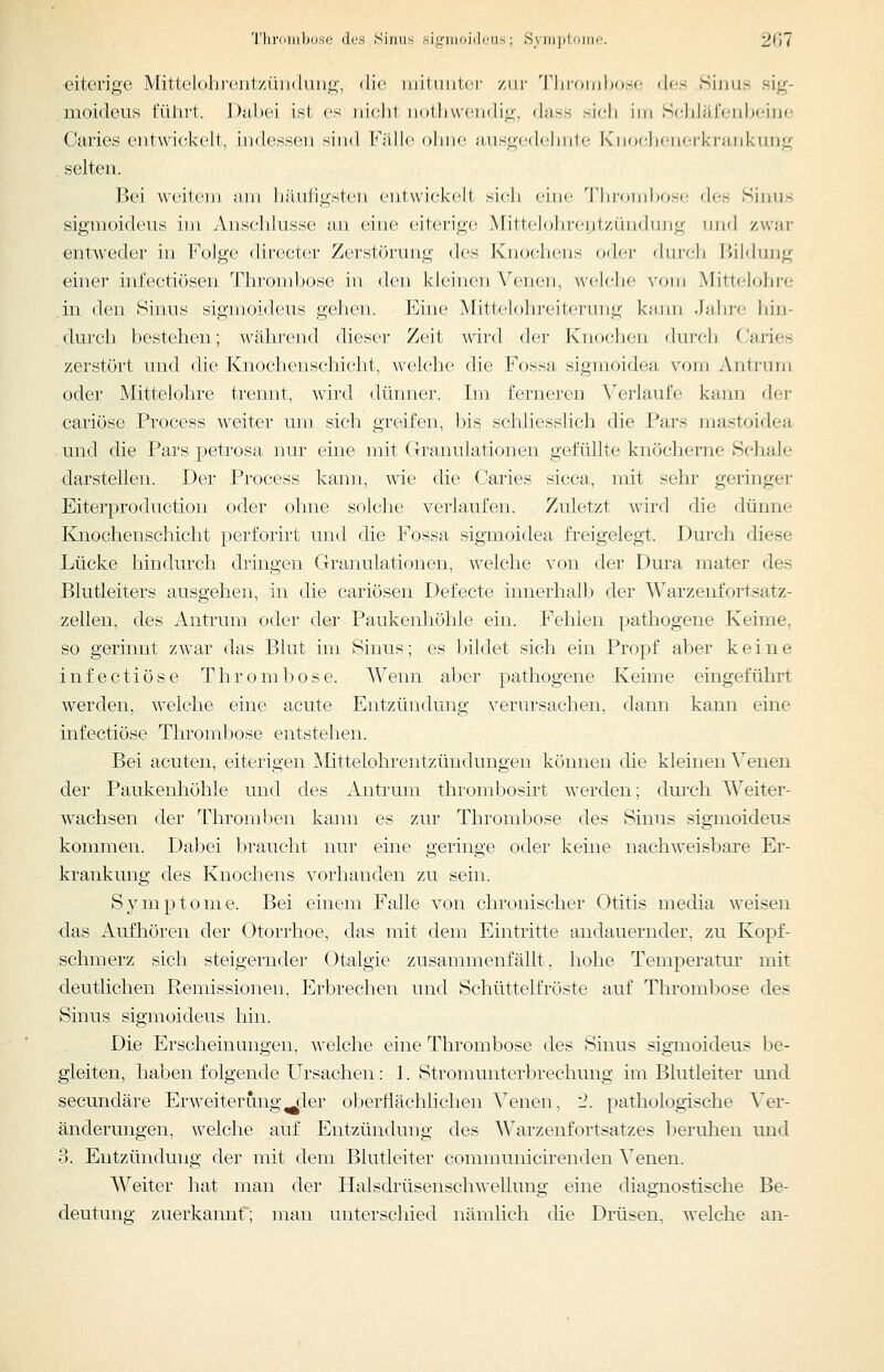 eiterige Mittelohroiitzüiiduiig-, die inituiitci- ziii- 'l'Jiroiiilxjso des Sirius sig- moideus führt. Dabei ist es iiielit iiothvveiidig, duss sich iiri Schläfenbeine Caries eiitwickelt, indessen sind Fälle ohne ausgedehnte Knochenerkrankung . selten. Bei weitem am häufigsten entwickelt si(;b <'iiic Tbrombose des Sinus sigmoideus im Anschlüsse an eine eiterige Mitteifjlireyt/.ündung und zwar entwedei' in Folge directer Zerstörung des Knochens oder durch Bildung einer infectiösen Throndjose in den kleinen Venen, wel(;lie vorn Mittcloln-r; .in den Sinus sigmoideus gehen. Eine Mittelohreiterung k;iiiii .J;d)re hin- , durch bestehen; während dieser Zeit wird der Knochen durch Caries zerstört und die Knochenschicht, welche die Fossa sigmoidea vom Antrum oder Mittelohre trennt, wird dünner. Im ferneren Verlaufe kann der cariöse Process weiter um sich greifen, bis schliesslich die Pars mastoidea und die Pars petrosa nur eine mit Granulationen gefüllte knöcherne Schale darstellen. Der Process kann, wie die Caries sicca, mit sehr geringer Eiterproductiou oder ohne solche verlaufen. Zuletzt wird die dünne Knochenschicht perforirt und die Fossa sigmoidea freigelegt. Durch diese Lücke hindurch dringen Granulationen, welche von der Dura mater des Blutleiters ausgehen, in die cariösen Defecte innerhalb der Warzenfortsatz- zelleu, des Antrum oder der Paukenhöhle ein. Fehlen pathogene Keime, so gerinnt zwar das Blut im Sinus; es bildet sich ein Propf aber keine infectiöse Thrombose. Wenn aber pathogene Keime eingeführt werden, welche eine acute Entzündung verursachen, dann kann eine infectiöse Thrombose entstehen. Bei acuten, eiterigen Mittelohrentzündungen können die kleinen Venen der Paukenhöhle und des Antrum thrombosirt werden; dm'ch Weiter- wachsen der Thromben kann es zur Thrombose des Sinus sigmoideus kommen. Dabei braucht nur eine geringe oder keine nachweisbare Er- krankung des Knochens vorhanden zu sein. Symptome. Bei einem Falle von chronischer Otitis media weisen das Aufhören der Otorrhoe, das mit dem Eintritte andauernder, zu Kopf- ischmerz sich steigernder Otalgie zusammenfällt, hohe Temperatui' mit ■deutlichen Remissionen, Erbrechen und Schüttelfröste auf Thrombose des Sinus sigmoideus hin. Die Erscheinungen, welche eine Thrombose des Sinus sigmoideus be- gleiten, haben folgende Ursachen: 1. Stromunterbrechung im Blutleiter und secundäre Erweiterung^der oberflächlichen Venen, 2. pathologische Ver- änderungen, welche auf Entzündung des Warzenfortsatzes beruhen mid 3. Entzündung der mit dem Blutleiter communicirenden Venen. Weiter hat man der Halsdrüsenschwellung eine diagnostische Be- deutung zuerkannt; man unterschied nämlich die Drüsen, welche an-