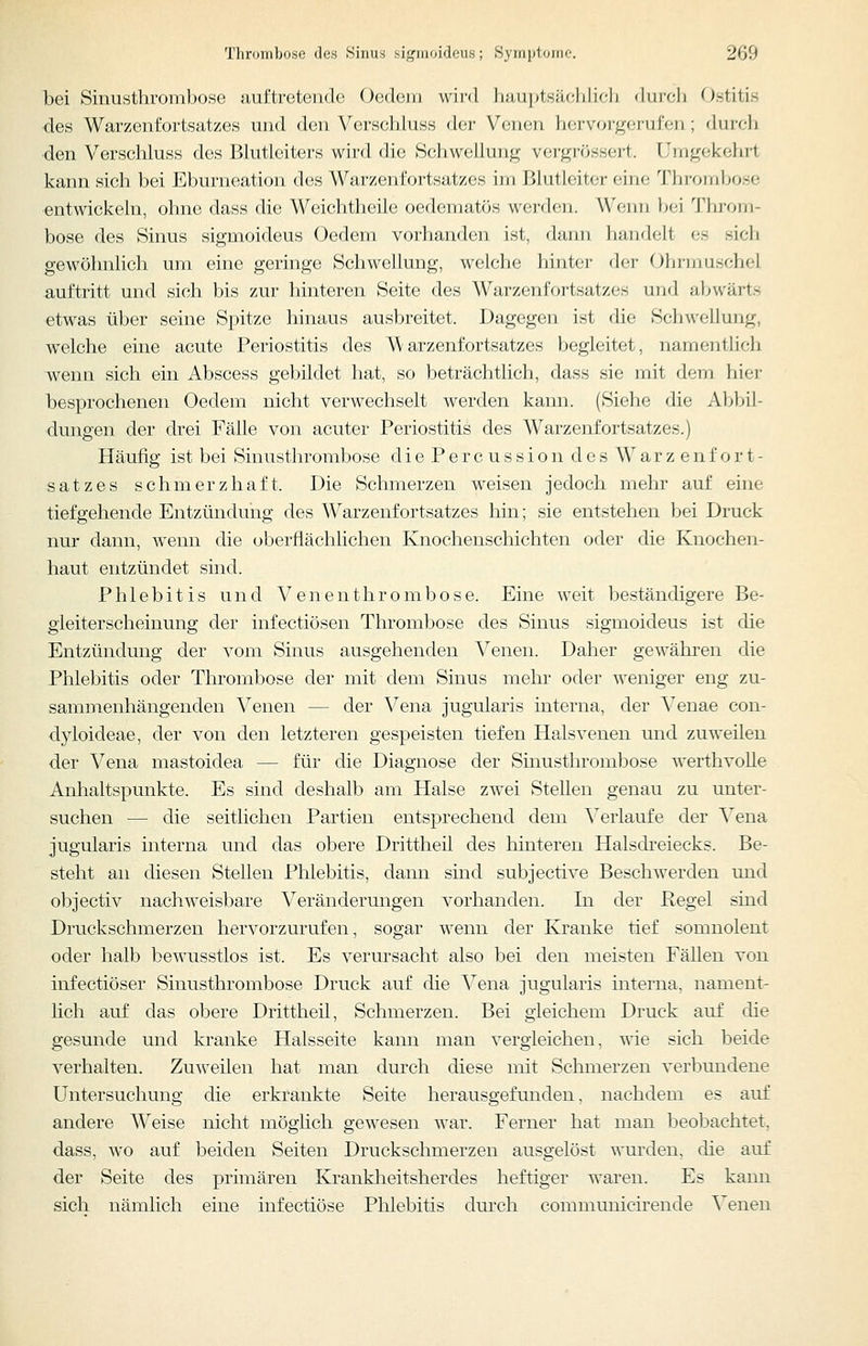 bei Sinusthrombose auftretende Oedem wii'd li;ui|)l.s;ic,lilifli dni'cli Ostitis ■des Warzenfortsatzes und den Verschluss der Venen hervorgerufen; 'liiifli ■den Verschluss des Bhitleiters wird die Schwellung vergrössert. Urng(;i<c}n-t kann sich bei Eburneation des Warzenfortsatzes im Blutleiter eine Thrombose entwickeln, ohne dass die Weichtheile oedematös worden. Wenn bf-i Throm- bose des Sinus sigmoideus Oedem vorhanden ist, dami handelt es sich gewöhnlich um eine geringe Schwellung, Vielehe hinter der Ohrmuschel auftritt und sich bis zur hinteren Seite des Warzenfoi-tsatzes und abwärts etwas über seine Spitze hinaus ausbreitet. Dagegen ist die Schwellung, welche eine acute Periostitis des Warzenfortsatzes begleitet, namentlich wenn sich ein Abscess gebildet hat, so beträchtlich, dass sie mit dem hier besprochenen Oedem nicht verwechselt werden kann. (Siehe die Abbil- dungen der drei Fälle von acuter Periostitis des Warzenfortsatzes.) Häufig ist bei Sinusthrombose diePercussion des Warzenfort- satzes schmerzhaft. Die Schmerzen weisen jedoch mehr auf eine tiefgehende Entzündung des Warzenfortsatzes hin; sie entstehen bei Druck nur dann, wenn die oberflächlichen Knochenschichten oder die Knochen- haut entzündet sind. Phlebitis und Venenthrombose. Eine weit beständigere Be- gleiterscheinung der infectiösen Thrombose des Sinus sigmoideus ist die Entzündung der vom Sinus ausgehenden Venen. Daher gewähren die Phlebitis oder Thrombose der mit dem Sinus mehr oder weniger eng zu- sammenhängenden Venen — der Vena jugularis interna, der Venae con- dyloideae, der von den letzteren gespeisten tiefen Halsvenen und zuweilen der Vena mastoidea — für die Diagnose der Sinusthrombose werthvolle Anhaltspunkte. Es sind deshalb am Halse zwei Stellen genau zu unter- suchen — die seitlichen Partien entsprechend dem Verlaufe der Vena jugularis interna und das obere Drittheil des hinteren Halsdi-eiecks. Be- steht an diesen Stellen Phlebitis, dann sind subjective Beschwerden und objectiv nachweisbare Veränderungen vorhanden. In der Pegel sind Druckschmerzen hervorzurufen, sogar wenn der Kranke tief somnolent oder halb bewusstlos ist. Es verursacht also bei den meisten Fällen von infectiöser Sinusthrombose Druck auf die Vena jugularis interna, nament- lich auf das obere Drittheil, Schmerzen. Bei gleichem Druck auf die gesunde und kranke Halsseite kann man vergleichen, wie sich beide verhalten. Zuweilen hat man dm'ch diese mit Schmerzen verbundene Untersuchung die erkrankte Seite herausgefunden, nachdem es auf andere Weise nicht möglich gewesen war. Ferner hat man beobachtet, dass, wo auf beiden Seiten Druckschmerzen ausgelöst wurden, die auf der Seite des primären Kranklieitsherdes heftiger waren. Es kann sich nämlich eine iufectiöse Phlebitis durch communicirende Venen