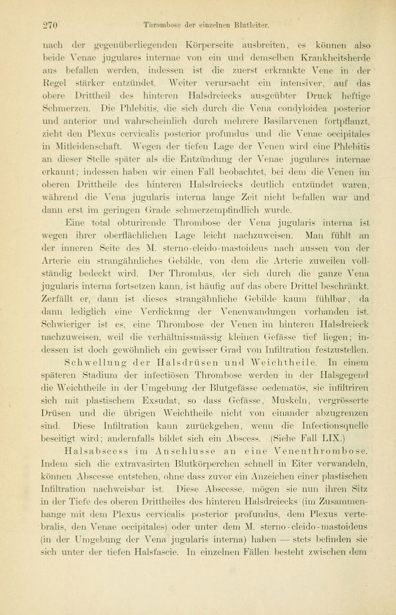 nach der üvo-onüberliegeink'ii Kiapcrscite aiisl »reiten, es kinnuMi also beide \'enae jn^ulares internae von ein und deiiisellien Kranklieitsherde aus befallen wordon, indessen ist die zuerst erkiankte \\'ne in d(>r Regel stärker entzündet. Weiter verursacht ein intensive)-, auf <las obere Drittheil des liinteren llalsdreiecks ausgeübter Driuk heftige Schmerzen. Die riilehilis, (he sicli durcli die X'cna c(indyli)idea imsterior imd anterior und wahrscheinlich durch nieln-ere Basilarvenen r(irt[)Hanzt, zieht den Plexus cervieahs ])osteri()r ])rot'nndus und dit' \^Miae occi]iitales in Mitleidenschaft. Wegen der tiefen Lage der \\'nen wiid eine Phlebitis an dieser Stelle s})äter als die l-'ntzüiidung der \'enae jugulares internae erkannt; indessen hal)en wir einen Fall beobachtet, bei <lein die N'enen im oberen Drittheile des hinteren Halsdreiecks deutlich entzündet waren, während die Wmui jugularis interna lange Zeit nicht befallen war und dann erst im geringen Grade schinerzeniplindlich winde. Eine total ol>ttirirende Thrond^^ose der N^iia jugularis interna ist wegen ihrer oberflächliclien Lage leicht nachzuweisen. Man fühlt au der inneren Seite des M. sterno-cleido-mastoideus nach aussen von der Arterie ein strangähnliches (lebilde, von dem die Artei'it^ zuweilen voll- ständig bedeckt wird. Der Throndnts, der sich durch die ganze \q\va jugularis interna fortsetzen kann, ist häufig auf das ol)ere Drittel jjeschränkt. Zerfällt er, dann ist dieses strangähnliche Gel)ilde kaum fühlbar, da dann lediglich eine ^\^rdickung der ^enen Wandungen vorhanden ist. Schwieriger ist es, eine Thrombose der Venen im hinteren LLilsih'eieck nachzuweisen, Aveil die verhältnissmässig kleinen Gefässe tief liegen; in- dessen ist doch gewöhnlich ehi gew-isser Grad von Infiltration festzustellen. Schwellung der LIals<lrüsen und AW'i cli tli e i le. Li einem späteren Stadiinn der infectiösen Throndjose werden in der Lhilsgegend die ^\''eichtheile in der Lhugebung der Blutgefässe oedematös, sie infiltriren sich mit plastischem Exsudat, so dass Gefässe, Muskeln, vergrösserte Drüsen und die übrigen Weichtheile nicht von einander al)zugrenzcn sind. Diese Infiltration kann zurückgehen, wemi die Infectionsquclle beseitigt wird; andernfalls bildet sich ein Abscess. .(Siehe Fall LIX.) Halsabscess im Anschlüsse an eine Venen th rombose. Indem sich die extravasirten Blutkör]x'rchen schnell in iMtei- verwandeln, köimen Abscesse entstehen, ohne dass zuvor ein Anzeichen ehier plastischen Infiltration nachweisbar ist. Diese Abscesse, mögen sie nun ihren Sitz in der Tiefe des oberen Drittheiles des hinteren Halsdreiecks (im Zusammen- hange mit dem Plexus cervieahs posterior profitndus, dem Plexus verte- bralis, den Venae occipitales) oder unter dem M. sterno-cleido-mastoideus (in der L^mgebung der Vena jugularis interna) haben — stets befinden sie sich unter der tiefen Halsfascie. In einzelnen Fällen besteht zwischen dem