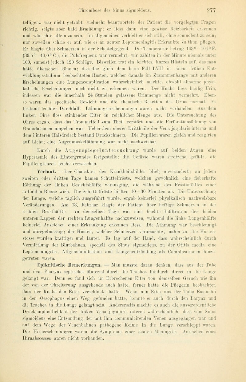 telligenz war nicht getrübt, vielmehr beantwortete der Patient die vorgelegten Fragen richtig, zeigte aber bald Ermüdung; er Hess dann eine gewisse Reizbarkeit erkennen und wünschte allein zu sein. Im allgemeinen verhielt er sich still, ohne soninolent zu sein; nur zuweilen schrie er auf, wie es an acuter Leptomeningitis Erkrankte zu thun pflegen. Er klagte über Schmerzen in der Scheitelgegend. Die Temperatur betrug Wi^'^ — lOi^F. (39,50—40,00 C_)^ flie Pulsfrequenz war vermehrt, wir zählten in der Minute niemals unter 100, zumeist jedoch 120 Schläge. Bisweilen trat ein leichtes, kurzes Hüsteln auf, das man hätte übersehen können; dasselbe glich dem beim Fall LVII in einem frühen Ent- wicklungsstadium beobachteten Husten, welcher damals im Zusammenbange mit anderen Erscheinungen eine Lungencomplication wahrscheinlich machte, obwohl abnorme X^hysi- kalische Erscheinungen noch nicht zu erkennen waren. Der Knabe Hess häufig Urin, indessen war die innerhalb 24 Stunden gelassene Urinmenge nicht vermehrt. Eben- so waren das specifische Gewicht und die chemische Rcaction des Urins normal. Es bestand leichter Durchfall. Lähmungserscheinungen waren nicht vorhanden. Aus dem linken Ohre floss stinkender Eiter in reichlicher Menge aus. Die Untersuchung des Ohres ergab, dass das Trommelfell zum Theil zerstört und die PerforationsöfFnung von Granulationen umgeben war. Ueber dem oberen Drittheile der Vena jugularis interna und dem liinteren Halsdreieck bestand Druckschmerz. Die Pupillen waren gleich und reagirten auf Licht; eine Augenmuskellähmung war nicht nachweisbar. Durch die Augenspiegeluntersuchung wurde auf beiden Augen eine Hyperaemie des Hintergrundes festgestellt; die Gefässe waren strotzend gefüllt, die Papillengrenzen leicht verwaschen. Verlauf. — Der Charakter des Krankheitsbildes blieb unverändert: an jedem zweiten oder dritten Tage kamen Schüttelfröste, Avelchen gewöhnlich eine fieberhafte Röthung der linken Gesichtshälfte vorausging, die während des Frostanfalles einer erdfahlen Blässe wich. Die Schüttelfröste hielten 10—30 Minuten an. Die Untersuchung der Lunge, welche täglich ausgeführt wurde, ergab keinerlei physikalisch nachweisbare Veränderungen. Am 13. Februar klagte der Patient über heftige Schmerzen in der rechten Brusthälfte. An demselben Tage war eine leichte Infiltration der beiden unteren Lappen der rechten Lungenhälfte nachzuweisen, während die linke Lungenhälfte keinerlei Anzeichen einer Erkrankung erkennen Hess. Die Athmung war beschleunigt und unregelmässig; der Husten, welcher Schmerzen verursachte, nahm zu, die Husten- stösse wurden kräftiger und lauter. Es lag auf der Hand, dass wahrscheinlicli durch Vermittlung der Blutbahnen, speciell des Sinus sigmoideus, zu der Otitis media eine Leptomeningitis, Allgemeininfection und Lungenentzündung als Complicationen hinzu- getreten waren. E})ikritisclie Bemerkungen. — Man musste daran denken, dass aus der Tube und dem Pharynx septisches Material durch die Trachea hindurch direct in die Lunge gelangt war. Denn es fand sich im Erbrochenen Eiter von demselben Geruch wie ihn der von der Ohreiterung ausgehende auch hatte, ferner hatte die Pflegerin beobachtet, dass der Knabe den Eiter verschluckt hatte. Wenn nun Eiter aus der Tuba Eustachii in den Oesophagus einen Weg gefunden hatte, konnte er auch durch den Larynx und die Trachea in die Lunge gelangt sein. Andererseits machte es auch die ausserordentliche Druckempfindlichkeit der linken Vena jugularis interna wahrscheinlich, dass vom Sinus sigmoideus eine Entzündung der mit ihm communicirenden Venen ausgegangen war und auf dem Wege der Venenbahnen pathogene Keime in die Lunge verschleppt waren. Die Hirnerscheinungen waren die Symptome einer acuten Meningitis. Anzeichen eines Hiruabscesses waren nicht vorhanden.