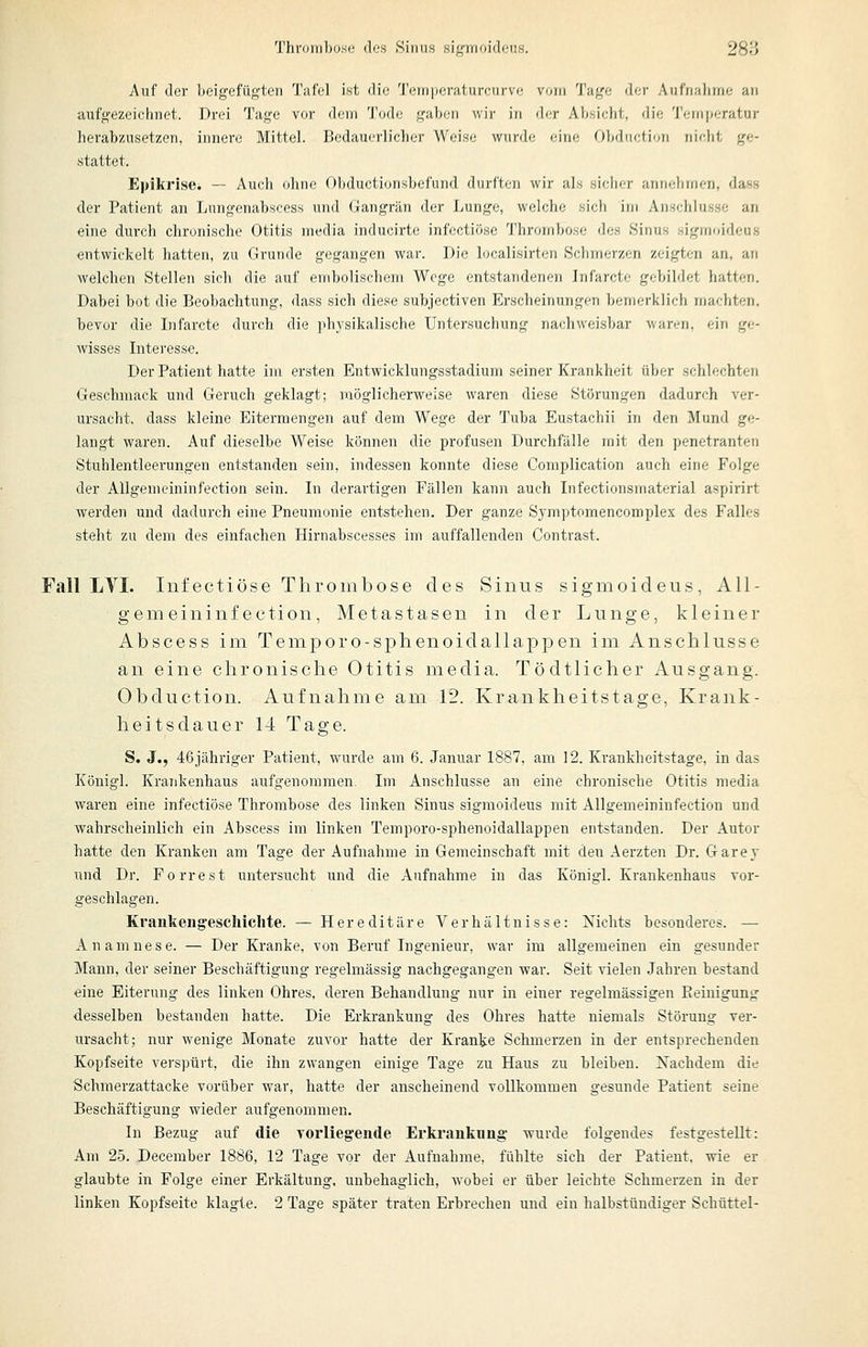 Auf der beigefügten Tafel ist die 'J'crnperaturcurve vorn Tage der Aufnaiime an aufgezeichnet. Drei Tage vor dem Tode gaben wir in der Absicht, die 'I'emperatur lierab/Aisetzen, innere Mittel. Bedauerlicher Weise wurde eine Obduction nicht ge- stattet. Epikrise. — Auch ohne Obductionsbefund durften wir als siclier annehmen, dass der Patient an Lungenabscess und Gangrän der Lunge, welche siel) im Anschlüsse an eine durch chronische Otitis media inducirte infectiöse l'hrornbose des Sinus sigmoideus entwickelt hatten, zu Grunde gegangen war. Die lucalisirten Schmerzen zeigten an, an welchen Stellen sich die auf embolischem Woge entstandenen infarcte gebildet hatten. Dabei bot die Beobachtung, dass sich diese subjectiven Erscheinungen bemerklich machten, bevor die Infarcte durch die physikalische Untersuchung nachweisbar waren, ein ge- wisses Intei'esse. Der Patient hatte im ersten Entwicklungsstadium seiner Krankheit über schlechten Geschmack und Geruch geklagt; möglicherweise waren diese Störungen dadurch ver- ursacht, dass kleine Eitermengen auf dem Wege der Tuba Eustachii in den Mund ge- langt waren. Auf dieselbe Weise können die profusen Durchfälle mit den penetranten Stuhlentleerungen entstanden sein, indessen konnte diese Complication auch eine Folge der AUgemeininfection sein. In derartigen Fällen kann auch Infectionsmaterial aspirirt werden und dadurch eine Pneumonie entstehen. Der ganze Symptomencomplex des Falles steht zu dem des einfachen Hirnabscesses im auffallenden Contrast. Fall LTI. Infectiöse Thrombose des Sinus sigmoideus, AU- gemeininfection, Metastasen in der Lunge, kleiner Abscess im Temporo-sphenoidallappen im Anschlüsse an eine chronische Otitis media. Tödtlicher Ausgang. Obduction. Aufnahme am 12. Krankheitstage, Krank- heitsdauer 14 Tage. S. J., 46jähriger Patient, wurde am 6. Januar 1887, am 12. Krankheitstage, in das Königl. Krankenhaus aufgenommen. Im Anschlüsse an eine chronische Otitis media waren eine infectiöse Thrombose des linken Sinus sigmoideus mit AUgemeininfection und wahrscheinlich ein Abscess im linken Temporo-sphenoidallappen entstanden. Der Autor hatte den Kranken am Tage der Aufnahme in Gemeinschaft mit den Aerzten Dr. Garey und Dr. Forrest untersucht und die Aufnahme in das Königl. Krankenhaus vor- geschlagen. Krankengeschichte. — Hereditäre Verhältnisse: Nichts besonderes. — Anamnese. — Der Kranke, von Beruf Ingenieur, war im allgemeinen ein gesunder Mann, der seiner Beschäftigung regelmässig nachgegangen war. Seit vielen Jahren bestand eine Eiterung des linken Ohres, deren Behandlung nur in einer regelmässigen Keiuigung desselben bestanden hatte. Die Erkrankung des Ohres hatte niemals Störung ver- ursacht; nur wenige Monate zuvor hatte der Kranke Schmerzen in der entsprechenden Kopfseite verspürt, die ihn zwangen einige Tage zu Haus zu bleiben. Xachdem die Schmerzattacke vorüber war, hatte der anscheinend vollkommen gesunde Patient seine Beschäftigung wieder aufgenommen. In Bezug auf die Torlieg'ende Erkrankung wurde folgendes festgestellt: Am 25. December 1886, 12 Tage vor der Aufnahme, fühlte sich der Patient, wie er glaubte in Folge einer Erkältung, unbehaglich, wobei er über leichte Schmerzen in der linken Kopfseite klagte. 2 Tage später traten Erbrechen und ein halbstündiger Schüttel-