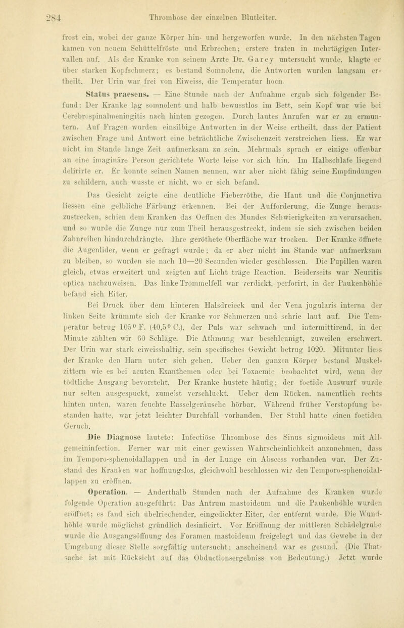 l'rost eiii, wobei der ganze Körper hin- iiiul her<;eworlen wurde. In den nüebsteii Tagen kamen von neuem Schüttelfröste und Erbreehc-n; erstere traten in mehrtägigen Inter- vallen auf. Als der Kranke von seinem Arzte Pr. Oarey untersucht wurde, klagte er über starken Kopfschmerz; es bestand Somnolenz, die Antworten wurden langsam er- theilt. Der Urin war frei von Eiweiss. die 'J'emperatur hocn. Status praoseus. — Eine Stunde nach der Aul'nahme ergab sich folgender Be- fund: Der Kranke l;ig sumnolent und halb Itewusstlos im Bett, sein Kopf war wie bei Cerebri'spinalmeningitis nach hinten gezogen. Durch lautes Anrufen war er zu ermun- tern. Auf Fragen wurden einsilbige Antworten in der Weise ertheilt, dass der Patient zwischen Frage und Antwort eine beträchtliche Zwischenzeit verstreichen Hess. Er war nicht im Stande lange Zeit aufmerksam zu sein. ]\lehrnials sprach er einige offenbar an eine imaginäre Person gerichtete Worte leise vor sich hin. Im Halbschlafe liegend delirirte er. Er konnte seinen Namen nennen, war aber nicht fähig seine Eniptindungeii zu schildern, auch wusste er nicht, wo er sich befand. Das Gesicht zeigte eine deutliche Fieberröthe. die Haut und die Oonjunctiva Hessen eine gelbliche Färbung erkennen. Bei der Aufforderung, die Zunge heraus- zustrecken, schien dem Kranken das Oettnen des Mundes Schwierigkeiten zu verursachen, und so wurde die Zunge nur zum Tlieil herausgestreckt, indem sie sich zwischen beiden Zahnreihen hindurchdrängte. Ihre geröthete Oberfläche war trocken. Der Kranke öffnete die Augenlider, wenn er gefragt wurde ; da er aber nicht im Stande war aufmerksam zu bleiben, so wurden sie nach 10—20 Secunden wieder gesclilossen. Die Pupillen waren gleich, etwas erweitert und zeigten auf Licht träge Reaction. Beiderseits war Neuritis optica nachzuweisen. Das linkeTroininclfell war rerdickt. perfmirt, in der Paukenhöhle befand sich Eiter. Bei Druck über dem hinteren Halsdreieck und der Vena jugularis interna der linken Seite krümmte sich der Kranke vor Schmerzen und schrie laut auf. Die Tem- peratur betrug 1050 F. (40,50 C.), der Puls war schwach und interniittirend, in der Minute zählten wir 60 Schläge. Die Atlimung war beschleunigt, zuweilen erschwert. Der Urin war stark eiweisshaltig. sein specifisches Gewicht betrug 1020. Mitunter lie-s der Kranke den Harn unter sich gehen. Ueber den ganzen Körper bestand Muskel- zittern wie es bei acuten Exanthemen oder bei Toxaemie beobaclitet wird, wenn der tödtliche Ausgang bevorsteht. Der Kranke hustete häufig; der foetide Auswurf wurde nur selten ausgespuckt, zumeist verschluckt. Ueber dem Rücken, nainentlicli rechts hinten unten, Avaren feuchte Rasselgeräusche hörbar. Während früher Verstopfung be- standen hatte, war jetzt leichter Durchfall vorhanden. Der Stuhl hatte einen foetiden Geruch. Die Diagnose lautete: Infectiöse Thrombose des Sinus sigmoideus mit All- gemeininfection. Ferner war mit einer gewissen Wahrscheinlichkeit anzunehmen, dass im Temporo-sphenoidallappen und in der Lunge ein Absccss vorhanden war. Der Zu- stand des Kranken war hollhungslos, gleiclnvolil besclilossen wir den Teinporo-sphenoidal- lap])en zu eröffnen. Operation. — Anderthalb Stunden nach der Aufnahme des Kranken wunlo folgende Operation ausgeführt: Das Antruni niastoideum und die Paukenhöhle wurden eröffnet; es fand sich übelriechender, eingedickter Eiter, der entfernt wurde. Die Wund- höhle wurde möglichst gründlich desinficirt. Vor Eröffnung der mittleren Schädelgrube wurde die Ausgangsöffnung des Foramen mastoideum freigelegt und das Gewebe in der Umgebung dieser Stelle sorgfältig untersucht; anscheinend war es gesund. (Die That- sache ist mit Rücksicht auf das Obductionsergebniss von Bedeutung.) J-etzt wurde