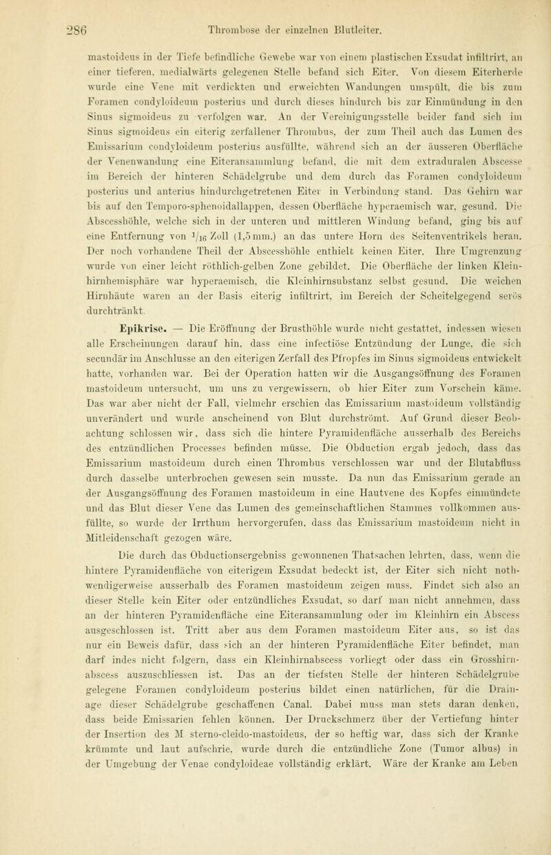 mastoideus in der Tiefe befindliche Gewebe war von einen» plastischen Kxsiulat iiiHltriit. au einer tieferen, niediahvärts gelegenen Stelle befand sich Eiter. Von diesiMn Eiterherde wurde eine Vene mit verdickten und erweichten Wandungen umspült, die bis zum Foramen condyloideum posterius und durch dieses hindurch bis zur Einmündung in den Sinus sigraoideus zu verfolgen war. An der Vereinigungsstelle beider fand sich im Sinus sigmoideus ein eiterig zerfallener Thrombus, der zum Theil auch das Lumen des Eniissarium condyloideum ])osterius ausfüllte, während sich an der äusseren Oberfläche der Venenwanduiig eine Eiteransanimluiig befand, die mit dem extraduralen Abscosse im Bereich der hinteren Schädelgrubc und drin ihircli das Foramen cniidvldidcuiii I)osterius und anterius liindurchgetretenen Eiter in Verbinduiii;- stand. Das (.iehirn war bis auf den Temporo-spheimidalhiiipon. dessen Oberfläche hyperaemisch war, gesund. Die Abscesshöhle. welche sicli in der unteren und mittleren Windung befand, ging bis auf eine Entfernung von ^/ig/oll (1,0 mm.) an das untere Hörn des Seitenventrikels heran. Der noch vorhandene Theil der Abscesshöhle enthielt keinen Eiter. Ihre Umgrenzung wurde Von einer leicht röthlich-gelben Zone gebildet. Die Oberfläche der linken Kleiii- hirnhemisphäre war hyperaemisch, die Kloinhirnsubstanz selbst gesund. Die weichen Hirnhäute waren an der Basis eiterig infiltrirt, im Bereich der Scheitelgegend serös durchtränkt, Epikrisc. — Die Erüttnung der Brusthöhle wurde nicht gestattet, indessen wiesen alle Erscheinungen darauf hin, dass eine infectiöse Entzündung der Lunge, die sich secundär im Anschlüsse an den eiterigen Zerfall des Pfropfes im Sinus sigmoideus entwickelt hatte, vurhandon war. Bei der Operation hatten wir die Ausgangsüftnung des Foramen mastoideuin unlorsuclit. um uns zu vergewissern, ob liier Eiter zum Vorschein käme. Das war aber nicht der Fall, vielmehr erschien das Emissarium mastnideum vollständig unverändert und wurde anscheinend von Blut durchströmt. Auf Grund dieser Beob- achtung schlössen wir, dass sich die hintere Pyraraidenfläche ausserhalb des Bereichs des entzündlichen Processes befinden müsse. Die Obduction ergab jedoch, dass das Emissarium mastoideum durch einen Thrombus verschlossen war und der Blutabfluss durch dasselbe unterbrochen gewesen sein musste. Da nun das Emissarium gerade an der Ausgangsöffnung des Foramen mastoideum in eine Hautvene des Kopfes einmündete und das Blut dieser Vene das Lumen des gemeinschaftlichen Stammes vollkommen aus- füllte, so wurde der Irrthum hervorgerufen, dass das Emissarium mastoideum nicht in Mitleidenschaft gezogen wäre. Die durch das Obductionsergebniss gewonnenen Thatsaclieii lelirten, dass. wenn die hintere Pyramidenfläche von eiterigem Exsudat bedeckt ist, der Eiter sich nicht notli- wendigerweise ausserhalb des Foramen mastoideum zeigen muss. Findet sich also an dieser Stelle kein Eiter oder entzündliches Exsudat, so darf man nicht annehmen, dass an der hinteren Pyramidenfläche eine Eiteransammlung oder im Kleinhirn ein Abscess ausgeschlossen ist. Tritt aber aus dem Foramen mastoideum Eiter aus, so ist das nur ein Beweis dafür, dass sich an der hinteren Pyramidenfläche Eiter befindet, man darf indes nicht ftdgern, dass ein Kleinhirnabscess vorliegt oder dass ein Grosshirn- abscess auszuschliessen ist. Das an der tiefsten Stelle der hinteren Schädelgrube gelegene Foramen condyloideum posterius bildet einen natürlichen, für die Drain- age dieser Schädelgrube geschaffenen Canal. Dabei muss man stets daran denken, dass beide Eraissarien fehlen können. Der Druckschmerz über der Vertiefung hinter der Insertion des M sterno-cleido-mastoideus, der so heftig war, dass sich der Kranke krümmte und laut aufschrie, wurde durch die entzündliche Zone (Tumor albus) in der Umgebung der Venae condyloideae vollständig erklärt. Wäre der Kranke am Leben