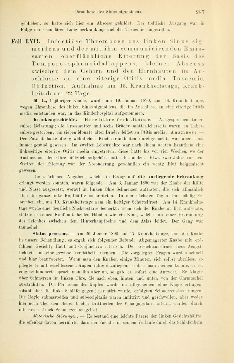 geblieben, so hiltte sich hier ein Abscess gebildet. Der tödtlicho Ausgang war in Folge der secundären Lungenerkrankung und der Toxaemie eingetreten. Fall LVII. I n f e c t i 0 s e Thrombose des linken Sinus s i g - m o i tl c u s u n d der mit ihm co m m u n i c i r e n d e n K m i s - s a r i e n, oberflächliche Eiterung der Basis des T e m p o r o - s j) 11 e n o i (1 a 11 a ]) ]) e n s, kleiner A Ij s c e s s zwischen dem Gehirn und den Hirnhäuten im An- schlüsse an eine eiterige Otitis media. Toxaemie. Obduction. Aufnahme am 15. Krankheitstage, Krank- heitsdauer 22 Tage. M. L., lljähriger Knabe, wurde am 19. Januar 1890, am 16. Krankheitstage, wegen Thrombose des linken Sinus sigmoideus, die im Anschlüsse an eine eiterige Otitis media entstanden war, in das Kinderhospital aufgenommen. Krankeiig'eschiclite. — Hereditäre Verhältnisse. — Ausgesprochene tuber- culöse Belastung; die Grossmutter und sechs Brüder mütterlicherseits waren an Tuber- culose gestorben; ein sieben Monate alter Bruder leidet an Otitis media. Anamnese. — Der Patient hatte die gewöhnlichen Kinderkrankheiten durchgemacht, war aber sonst immer gesund gewesen. Im zweiten Lebensjahre war nach einem acuten Exanthem eine linksseitige eiterige Otitis media eingetreten; diese hatte bis Tor vier Wochen, wo der Auslluss aus dem Ohre plötzlich aufgehört hatte, bestanden. Etwa zwei Jahre vor dem Sistiren der Eiterung war der Absonderung gewöhnlich ein wenig Blut beigemischt gewesen. Die spärlichen Angaben, welche in Bezug auf die vorliegende Erkrankung- erlangt werden konnten, waren folgende: Am 3. Januar 1890 war der Knabe der Kälte und Nässe ausgesetzt, worauf im linken Ohre Schmerzen auftraten, die sich allmählich über die ganze linke Kopfhälfte ausbreiteten. In den nächsten Tagen trat häufig Er- brechen ein, am 10. Krankheitstage kam ein heftiger Schüttelfrost. Am 14 Krankheits- tage wurde eine deutliche Nackenstarre bemerkt; wenn sich der Knabe im Bett aufsetzte, stützte er seinen Kopf mit beiden Händen wie ein Kind, welches an einer Erkrankung des Gelenkes zwischen dem Hinterhauptbeine und dem Atlas leidet. Der Gang war taumelnd. Status praesens. — Am 20. Januar 1890, am 17. Krankheitstage, kam der Knabi^ in unsere Behandlung; es ergab sich folgender Befund: Abgemagerter Knabe mit erd- fahlem Gesicht; Haut und Conjunctiva icterisch. Der Gesichtsausdruck liess Aengst- lichkeit und eine gewisse Gereiztheit erkennen. Die vorgelegten Fragen wurden schnell und klar beantwortet. Wenn man den Knaben einige Minuten sieh selbst überliess. so pflegte er mit geschlossenen Augen ruhig dazuliegen, so dass man meinen konnte, er sei eingeschlummert; sprach man ihn aber an, so gab er sofort eine Antwort. Er klagte über Schmerzen im linken Ohre, die nach oben, hinten und unten von der Ohrmuschel ausstrahlten. Die Percussion des Kopfes wurde im allgemeinen ohne Klage ertragen, sobald aber die linke Schläfengegend percutirt wurde, erfolgten Schmerzensäusserungen. Die Regio submastoidea und suboccipitalis waren infiltrirt und geschwollen, aber weder hier noch über den oberen beiden Drittheilen der Vena jugularis interna wurden durch intensiven Druck Schmerzen ausgelöst. Motorische Störungen. — Es bestand eine leichte Parese der linken Gesichtshälfte, die oifenbar davon herrührte, dass der Facialis in seinem Verlaufe durch das Schläfenbein