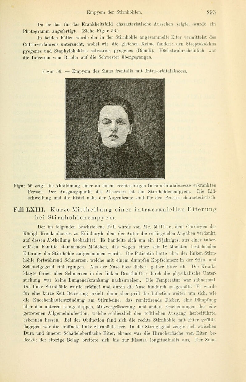 Da sie das für das Krankheitsbild characteristi.sche Aussehen zeigte, wurde ein Photogramm angefertigt. (Siehe Figur 56.) In beiden Fällen wurde der in der .Stiriih'iblc angesarninelte Eiter vermittelst des Culturverfahrens untersucht, wubei wir die gleichen Keime fanden: den Streptokokkus pyogenes und Staphylokokkus salivarius pyogenes (Biondij. Höchstwahrscheinlich war die Infection vom Bruder auf die Schwester übergegangen. Figur 56. — Empyem des Sinus frontalis mit Intra-orbitalabscess, Figur 56 zeigt die Abbildunug einer an einem rechtsseitigen Intra-orbitalabscesse erkrankten Person. Der Ausgangspunkt des Abscesses ist ein Stirnhöhlenempyem. Die Lid- schwellung und die Fistel nahe der Augenbraue sind für den Process characteristisch. Fall LXIII. Kurze Mittheilung einer iutracraniellen Eiterung bei Stirnhöhlenempyem. Der im folgenden beschriebene Fall wurde von Mr. Miliar, dem Chirurgen des Königl. Krankenhauses zu Edinburgh, dem der Autor die vorliegenden Angaben verdankt, auf dessen Abtheilung beobachtet. Es handelte sich um ein ISjähriges, aus einer tuber- culösen Familie stammendes Mädchen, das wegen einer seit 18 Monaten bestehenden Eiterung der Stirnhöhle aufgenommen wurde. Die Patientin hatte über der linken Stirn- höhle fortwährend Schmerzen, welche mit einem dumpfen Kopfschmerz in der Stirn- und Scheitelgegend einhergingen. Aus der Nase floss dicker, gelber Eiter ab. Die Kranke klagte, ferner über Schmerzen in der linken Brusthälfte; durch die physikalische Unter- suchung war keine Lungenerkrankung nachzuweisen. Die Temperatur war subnormal. Die linke Stirnhöhle wurde eröffnet und durch die Nase hindurch ausgespült. Es wurde für eine kurze Zeit Besserung erzielt, dann aber griff die Infection weiter um sich, wie die Knochenhautentzündung am Stirnbeine, das remittirende Fieber, eine Dämpfung über den unteren Lungenlappen, Milzvergrösserung und andere Erscheinungen der ein- getretenen Allgemeininfectiou, welche schliesslich den tödtlichen Ausgang herbeiführte, erkennen Hessen. Bei der Obduction fand sich die rechte Stirnhöhle mit Eiter gefüllt, dagegen war die eröffnete linke Stirnhöhle leer. In der Stirngegend zeigte sich zwischen Dura und innerer Schädeloberfläche Eiter, ebenso war die Hirnoberfläche von Eiter be- deckt; der eiterige Belag breitete sich bis zur Fissura longitudinalis aus. Der Sinus