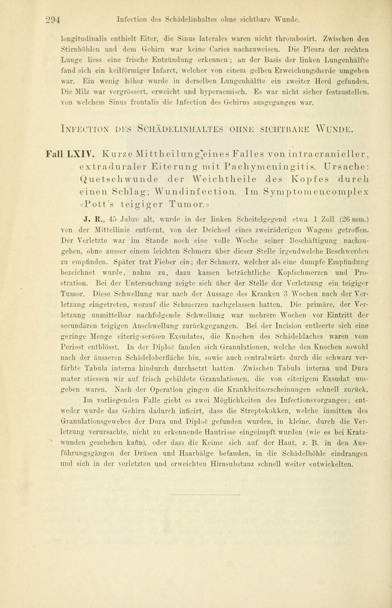 l|04 IntVotiun des Öchädelinhaltes ohne sichtbare Wumlt. longitiulinalis enthielt Eiter, die Sinus hiterales waren nicht thrunibosirt. Zwischen den Stirnhöhlen und dem Gehirn war keine Caries nachzuweisen. Die Pleura der rechten Lunge liess eine frische Entzündung erkennen : an der Basis der linken Lungenhälfte fand sich ein keilförmiger Lifarct, welcher von einem gelben Erweichungsherde umgeben war. Ein wenig höher wurde in derselben Lungenhälfte ein zweiter Herd gefunden. Die Milz war yergrössert. erweicht und hy])eraemisch. Es war nielit sicher festzustellen, von welchem Sinus frontalis die Infection des Gehirns ausgegangen war, InFECTIOX DKS SCHÄDELIXHALTES ohne SICHTBARE WUNDE. Fall LXIT. Kurze Mittheiluiig'eines Falles von intracranieller, oxtraduraler Eiterung mit Pachj'-meningitis. Ursache: Quetschwunde der Weichtheile des Kopfes durcli einen Schlag; A\'inidiut'ectioii. Im Sym i)tomencom})lex «Pott's teigiger Tumor.> J. R., 45 Jahre alt, wurde in der linken Scheitelgegend etwa 1 Zoll (26 mm.) von der ]\Iittellinie entfernt, von der Deichsel eines zweiräderigen Wagens getrotien. D6r Verletzte war ira Stande noch eine volle Woche seiner Beschäftigung nachzu- gehen, ohne ausser einem leichten Schmerz über dieser Stelle irgendwelche Beschwerden zu empfinden. Später trat Fieber ein; der Schmerz, welcher als eine dumpfe Empfindung bezeichnet wurde, nahm zu. dazu kamen beträchtliche Kopfschmerzen und Pro- stration. Bei der Untersuchung zeigte sich über der Stelle der Verletzung ein teigiger Tunu>r. Diese Schwellung war nach der Aussage des Kranken 3 Wochen nach der Ver- letzung eingetreten, worauf die Schmerzen nachgelassen hatten. Die primäre, der Ver- letzung unmittelbar nachfolgende Schwellung war mehrere Wochen vor Eintritt der secundären teigigen Anschwellung zurückgegangen. Bei der Incision entleerte sich eine geringe Menge eiterig-serösen Exsudates, die Knochen des Schädeldaches waren vom Periost entblösst. In der Diploe fanden sich Granulationen, welche den Knochen sowohl nach der äusseren Schädeloberfläche hin, sowie auch centralwärts durch die schwarz ver- färbte Tabula interna hindurch durchsetzt hatten. Zwischen Tabula interna und Dui-a mater stiessen wir auf frisch gebildete Granulationen, die von eiterigem Exsudat um- geben waren. Nach der Operation gingen die Krankheitserscheinungen schnell zurück. Im vorliegenden Falle giebt es zwei Möglichkeiten des Infectionsvorganges; ent- weder wurde das Gehirn dadurch inficirt, dass die Streptokokken, welche iilmitten des Granulationsgewebes der Dura und Diplue gefunden wurden, in kleine, durch die Ver- letzung verursachte, nicht zu erkennende Hautrisse eingeimpft wurden (wie es bei Kratz- wunden geschehen kafln), oder dass die Keime sich auf der Haut, z. B. in den Aus- führungsgängen der Drüsen und Haarbälge befanden, in die Schädelhöhle eindrangen und sich in der verletzten und erweichten Hirnsubstanz schnell weiter entwickelten.