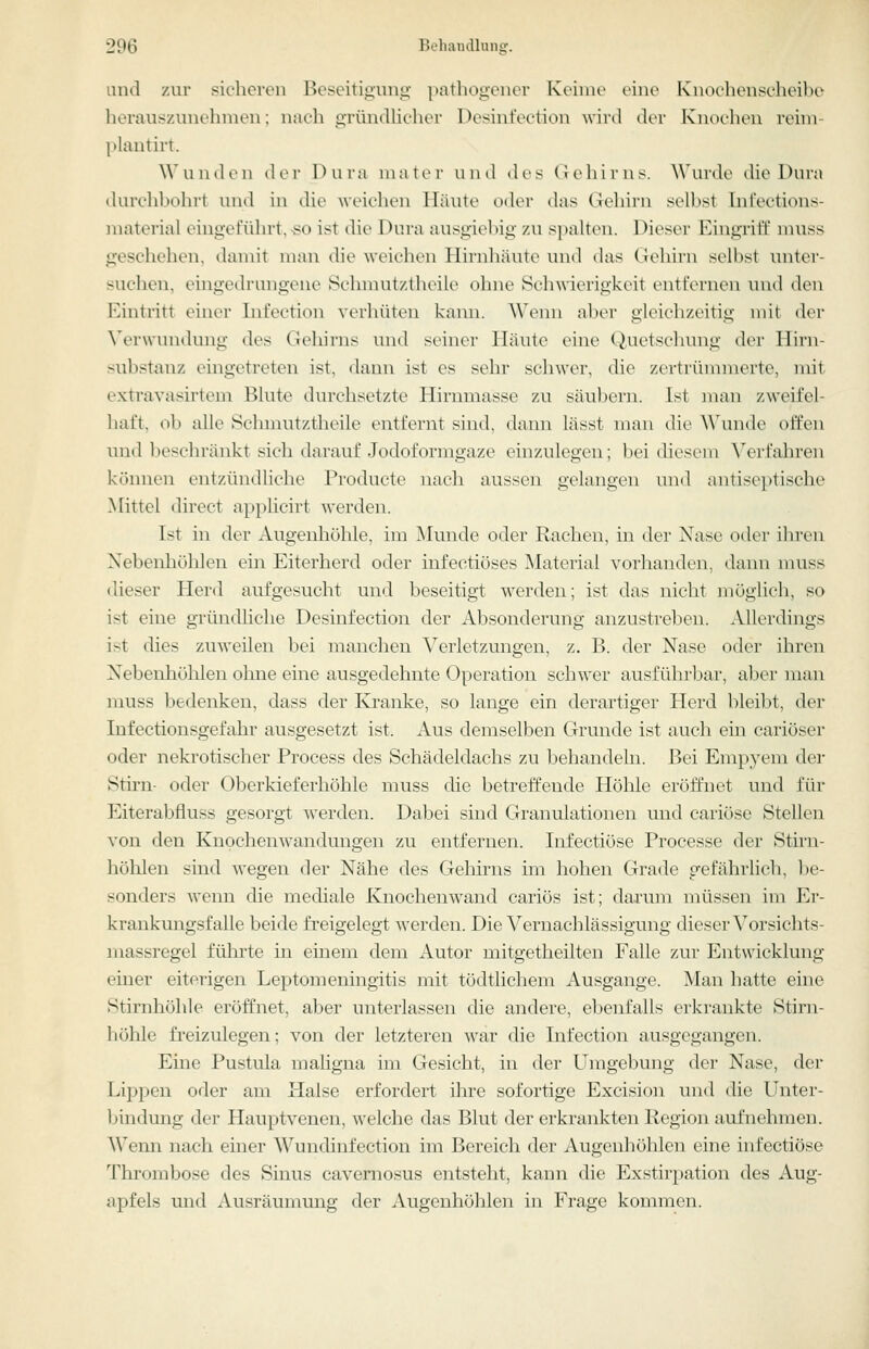Liiul zur sicheren Beseitigung pathogenor Koinie eine Knochenscheibo lieraus/Anu'luneu: mwh u-ründliclier DesintVction wird der Knoc-lu'u reini- plantirt. Wunden der Oura inaler und des (ieliii'us. Wurde tlie Dura durchbohrt und in die weichen Häute oder das Gehirn si'lljst Iiil'ections- niaterial eingeführt, so ist die Dura ausgiebig y.u spalten. Dieser Eingriff nniss geschehen, damit man die weichen Hirnhäute und das Gehirn selbst unter- suchen, eingedrungene Schmutztheile ohne Schwierigkeit entfernen und den Eintritt einer Infeetion verhüten kann. Wenn aber gleichzeitig mit der Verwundung des Geliirns und seiner Häute eine (Quetschung der Hirn- substanz eingetreten ist, dann ist es sehr schwer, die zertrümmerte, mit extravasirtem Blute durchsetzte Hirnmasse zu säubern. Ist man zweifel- haft, ob alle Schmutztheile entfernt sind, dann lässt man die Wunde offen und lieschränkt sich darauf Jodoformgaze einzulegen; bei diesem Verfahren können entzündliche Producte nach aussen gelangen und antiseptische Mittel direct applicirt werden. Ist in der Augenhöhle, im Munde oder Rachen, in der Nase oder iln'en Nebenliöhlen ein Eiterherd oder infectiöses Material vorhanden, dann muss dieser Herd aufgesucht und beseitigt werden; ist das nicht möglich, so ist eine gründhche Desinfection der Absonderung anzustreben. Allerdings ist dies zuweilen bei manchen Verletzungen, z. B. der Nase oder ihren Nebenhöhlen ohne eine ausgedehnte Operation schwer ausführbar, aber man muss bedenken, dass der Ivi-anke, so lange ein derartiger Herd bleibt, der Infectionsgefahr ausgesetzt ist. Aus demselben Grunde ist auch ein cariöser oder nekrotischer Process des Schädeldachs zu behandeln. Bei Empyem dei- Stirn- oder Oberkieferhöhle muss die betreffende Höhle eröffnet und für Eiterabfluss gesorgt werden. Dabei sind Granulationen und cariöse Stellen von den Knochenwandungen zu entfernen. Infectiöse Processe der Stirn- höhlen sind wegen der Nähe des Gehirns im hohen Grade gefährhch, he- sonders wenn die mediale Knochen wand cariös ist; darum müssen im Er- krankungsfalle beide freigelegt werden. Die Vernachlässigung dieser Vorsichts- massregel führte in einem dem Autor mitgetheilten Falle zur Entwicklung einer eiterigen Leptomeningitis mit tödtlichem Ausgange. Man hatte eine Stirnhöhle eröffnet, aber unterlassen die andere, el^enfalls erki-ankte Stirn- höhle freizulegen; von der letzteren war die Infeetion ausgegangen. Eine Pustula maligna im Gesicht, in der Umgebung der Nase, der Lippen oder am Halse erfordert ihre sofortige Excision und die Unter- bindung der Hauptvenen, welche das Blut der erkrankten Region aufnehmen. ^Veml nach einer Wundinfection im Bereich der Augenhöhlen eine infectiöse Thrombose des Sinus cavernosus entsteht, kann die Exstirpation des Aug- apfels und Ausräumung der Augenhöhlen in Frage kommen.