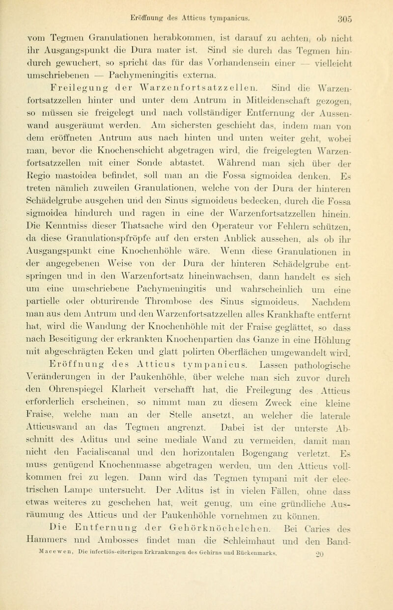 Eröffnunji' des Atticus tyrnpanicus. 3(35 vom Tegmen Granulationen herabkommen, ist darauf zu achten, ob nicht ihr Ausgangspunkt die Dura mater ist. Sind sie durch das Tegmen iiin- durch gewuchert, so spricht das für das Vorhandensein einer — vielleicht umschriebenen — Pachymeningitis externa. Freilegung dei- Warzenfortsatzzeilen. Sind die Warzen- fortsatzzellen hinter und unter dem Antrum in Mitleidenschaft gezogen, so müssen sie freigelegt und nach vollständiger Entfernung der Aussen- wand ausgeräumt werden. Am sichersten geschieht das, indem man von dem eröffneten Antrum aus nach hinten und unten weiter geht, wobei man, bevor die Knochenschicht abgetragen wird, die freigelegten Warzen- fortsatzzellen mit einer Sonde abtastet. Während man sich über der Regio mastoidea befindet, soll man an die Fossa sigmoidea denken. Es treten nämlich zuweilen Granulationen, welche von der Dura der hinteren Schädelgrube ausgehen uiid den Sinus sigmoideus bedecken, durch die Fossa sigmoidea hindurch und ragen in eine der Warzenfortsatzzellen hinein. Die Keimtniss dieser Thatsache wird den Operateur vor Fehlern schützen, da diese Granulationspfröpfe auf den ersten Anblick aussehen, als ob ihr Ausgangspunkt eine Kuochenhöhle wäre. Wenn diese Granulationen in der angegebenen Weise von der Dura der hinteren Schädelgrube ent- springen und üi den Warzenfortsatz hineinwachsen, dann handelt es sich um eine umschriebene Pachymeningitis und wahrscheinlich um eine partielle oder obturirende Thrombose des Sinus sigmoideus. Nachdem man aus dem x^ntrum und den Warzenfortsatzzellen alles Krankhafte entfernt hat, wird die Wandung der Knochenhöhle mit der Fraise geglättet, so dass nach Beseitigung der erkrankten Knochenpartien das Ganze in eine Höhlung mit abgeschrägten Ecken und glatt polirten Oberflächen umgewandelt wird. Eröffnung des Atticus tympanicus. Lassen pathologische Veränderungen in der Paukenhöhle, über welche man sich zuvor dui'ch den Ohrenspiegel Klarheit verschafft hat, die Freilegung des Atticus erforderlich erscheinen, so nimmt man zu diesem Zweck eine kleine Fraise, welche man an der Stelle ansetzt, an welcher die laterale Atticus wand an das Tegmen angrenzt. Dabei ist der unterste Ab- schnitt des Aditus und seine mediale Wand zu vermeiden, damit man nicht den Facialiscanal und den horizontalen Bogengang verletzt. Es muss genügend Knochenmasse abgetragen werden, um den Atticus voll- kommen fi-ei zu legen. Dann wird das Tegmen tympani mit der elec- trischen Lampe untersucht. Der Aditus ist in vielen Fällen, ohne dass etwas weiteres zu geschehen hat, weit genug, um eine gründhche Aus- räumung des Atticus und der Paukenhöhle vornehmen zu können. Die Entfernung der Gehörknöchelchen. Bei Caries des Hammers nnd Ambosses findet man die Schleimhaut imd den Band- JVIacewen, Die infectiös-eiterigeuErkrankungen des Gehii-ns und Eückenmai-ks. •?()