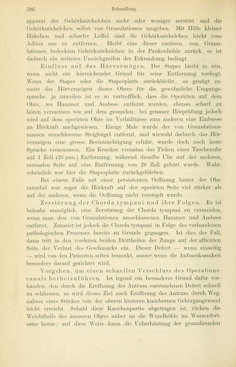 apparat der Gehörknöchelchen mehr oder weniger zerstört nnd die Gehörknöchelchen selbst von Grannlationen umgeben. Mit Hilfe kleiner Häkchen nnd scharfer Löffel sind die GehörkiuKluK-hin leicht vom Aditus aus 7A\ entfernen. Bleibt eins dieser cariösen, von Granu- lationen IxHieckten Gehörknöchelchen in der Paukenhijhlo zurück, so ist dadurch ein weiteres Umsichgreifen der Erkrankung ln'dingt. Einfluss auf das llT) r vc rm (»gin. Der Stapes bleibt in situ, wenn nicht ein hinreichender Grund füi- seine Entfernung vorliegt. Wenn der Stapes oder die Stapesplatte zurückbleibt, so genügt zu- meist das Hörvermögen dieses Ohres für die gewöhnliche Umgangs- sprache, ja zuweilen ist es so vortrefflich, dass die Opcrirten auf dem (^hre, wo Ilanmier und Amboss entfernt wui-den, ebenso scharf zu hören vermeinen wie auf dem gesunden; bei genauer Hörprüfung jedoch wird auf dem opcrirten Ohre im ^\n■hältnisse zum anderen eine Einbusse an Hörkraft nachgewiesen. Einige Male wurde der \-on Granulations- massen umschlossene Steigbügel entfernt, und mewohl dadurch das Hör- vermögen eine grosse Beeinträchtigung erfuhr, wurde doch noch laute Sprache vernommen. Ein Kranker vornahm das Ticken einer Taschenulir auf 1 Zoll (Jü mm.) Entfernung, während dieselbe Uln- auf der anderen, normalen Seite auf eine Entfernung von 20 Zoll gehört \\urde. A\^ahr- scheinlich war liier die Stapesplatte zurückgeblieben. Bei einem Falle mit einer persistenten Oeffnung hinter der Ohr- muschel war sogar die Hörkraft auf der opcrirten Seite viel stärker als auf der anderen, wenn die Oeffnung nicht verstopft wmxle. Zerstörung der Chorda tympani nnd ihre Folgen. Es ist beinahe unmöglich, eine Zerstörung der Chorda tympani zu vermeiden, wenn man den von Granulationen umschlossenen Hannner und Amboss entfernt. Zumeist ist jedoch die Chorda tympani in Folge des vorhandenen pathologischen Processes bereits zu Grunde gegangen. Ist dies der Fall, dann tritt in den vorderen beiden Drittheilen der Zunge auf der afficirten Seite der \^erlust des Geschmacks ein. Dieser Defect — wenn einseitig — wird von den Patienten selten bemerkt, ausser wenn die Aufmerksamkeit besonders darauf gerichtet wird. Vorgehen, um einen schnellen Verschluss des Operations- canais herbeizuführen. . Ist ü'gend ein besonderer Giund dafür vor- handen, den durch die Eröffnung des Antrum entstandenen Defect schnell zu schüessen, so wird dieses Ziel nach Eröffnung des Antrum durch Weg- nahme eines Stückes von der oberen hinteren knöchernen Gehörgangswand leicht erreicht. Sobald diese Knochenpartie abgetragen ist, rücken die Weichtheile des äusseren Ohres näher an die Wundhöhle im Warzenfort- satze heran; auf diese Weise -kann die I^eberhäutung der granulirenden