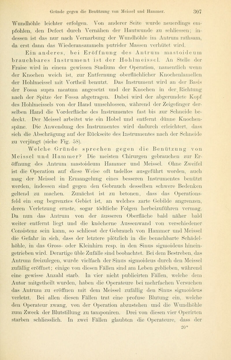 Wundhöhle leichter erfolgen. Von anderer Seite wurde neuerdings em- pfohlen, den Defect durch Vernähen der Hautwunde zu schliessen; in- dessen ist das nur nach Vernarbung der Wundhöhlo iin Aiitrum rath.sam, da erst dann das Wiederansammeln putrider Massen vcrliütct wird. Ein anderes, bei Eröffnung des Antrum mastoideum brauchbares Instrument ist der Hohlmeissel. An Stelle der Fraise wird in einem gewissen Stadium der Operation, namentlich wenn der Knochen weich ist, zur Entfernung oberflächlicher Knochenlamellen der Hohlmeissel mit Vortheil benutzt. Das Instrument wird an der Basis der Fossa supra meatum angesetzt und der Knochen in der, Richtung nach der Spitze der Fossa abgetragen. Dabei wird der abgerundete Kopf des Hohlmeissels von der Hand umschlossen, während der Zeigefinger der- selben Hand die Vorderfläche des Instrumentes fast bis zur Schneide be- deckt. Der Meissel arbeitet wie ein Hobel und entfernt dünne Knochen- späne. Die Anwendung des Instrumentes wird dadurch erleichtert, dass sich die Abschrägung auf der Rückseite des Instrumentes nach der Schneide zu verjüngt (siehe Fig. 58). Welche Gründe sprechen gegen die Benützung von Meissel und Hammer? Die meisten Chirurgen gebrauchen zur Er- öffnung des Antrum mastoideum Hammer und Meissel. Ohne Zweifel ist die Operation auf diese Weise oft tadellos ausgeführt worden, auch mag der Meissel in Ermangelung eines besseren Instrumentes benützt werden, indessen sind gegen den Gebrauch desselben schwere Bedenken geltend zu machen. Zunächst ist zu betonen, dass das Operations- feld ein eng begrenztes Gebiet ist, an welches zarte Gebilde angrenzen, deren Verletzung ernste, sogar tödtliche Folgen herbeizuführen vermag. Da nun das Antrum von der äusseren Oberfläche bald näher bald weiter entfernt liegt und die knöcherne Aussenwand von verschiedener Consistenz sein kann, so schliesst der Gebrauch von Hammer und Meissel die Gefahr in sich, dass der letztere plötzlich in die benachbarte Schädel- höhle, in das Gross- oder Kleinhirn resp. in den Sinus sigmoideus hinein- getrieben wird. Derartige üble Zufälle sind beobachtet. Bei dem Bestreben, das Antrum freizulegen, wurde vielfach der Sinus sigmoideus durch den Meissel zufällig eröffnet; einige von diesen Fällen sind am Leben gebheben, während eine gewisse Anzahl starb. In vier nicht publicii^ten FäUen, welche dem Autor mitgetheilt wurden, haben die Operateure bei mehrfachen Versuchen das Antrum zu eröffnen mit dem Meissel zufällig den Sinus sigmoideus verletzt. Bei allen diesen Fällen trat eine profuse Blutung ein, welche den Operateur zwang, von der Operation abzustehen und die Wiuidhöhle zum Zweck der Blutstillung zu tamponiren. Drei von diesen ^-ier Operiiien starben schhesslich. In zwei Fällen glaubten die Operateure, dass der 20*