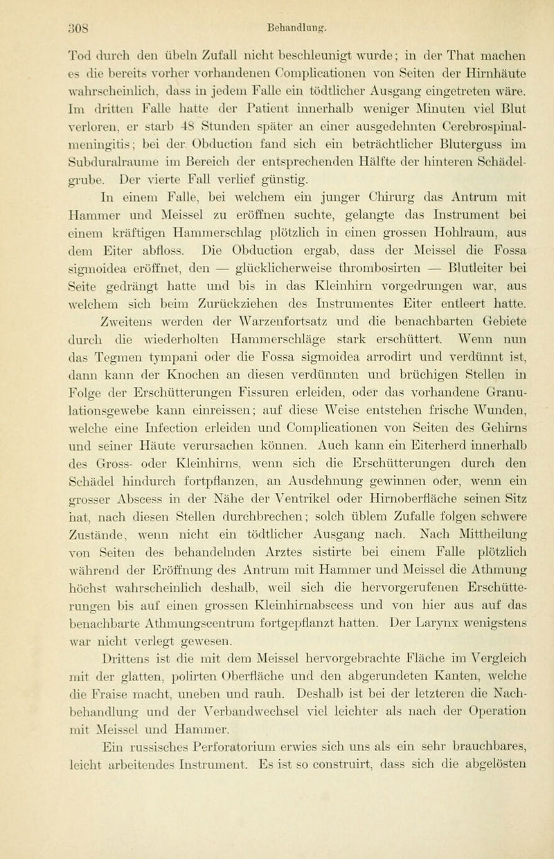 Tod durch den Übeln Zufall nicht beschleunigt Avurde; in der Tluvt machen es die bereits vorher vorhandenen Coniplicationen von Seiten der Hirnhäute wahrscheinlich, dass in jedem Falle ein tödtlieher Ausgang eingetreten wäre. Im dritten Falle hatte der Patient innerhalb weniger Minuten viel Blut verloren, er .starb 48 Stunden später an einer ausgedehnten Cerebrospinal- meningitis; bei der. Obduction fand sich ein beträchtlicher Bluterguss im Subduralraume im Bereich der entsprechenden Hälfte der hinteren Schädel- grube. Der vierte Fall verlief günstig. In einem Falle, bei welchem ein junger Chirurg das Antrum mit Hammer und Meis.^el zu eröffnen suchte, gelangte das Instrument bei einem kräftigen Hammerschlag plötzlich in einen grossen Hohlraum, aus dem Eiter abfloss. Die Obduction ergab, dass der Meissel die Fossa sigmoidea eröffnet, den — glücklicherweise tlirombosirten — Blutleiter bei Seite gedrängt hatte und bis in das Kleinhirn vorgedrungen war, aus welchem sich beim Zurückziehen des Instrumentes Eiter entleert hatte. Zweitens werden der Warzenfortsatz und die benachbarten Gebiete durch die wiederholten Hammerschläge stark erschüttert. Wenn lum das Tegmen tympani oder die Fossa sigmoidea arrodirt und verdünnt ist, dann kann der Knochen an diesen verdünnten und brüchigen Stellen in Folge der Erschütterungen Fissuren erleiden, oder das vorhandene Granu- lationsgewebe kann einreissen; auf diese Weise entstehen frische Wunden, welche eine Infection erleiden und Complicationen von Seiten des Gehirns und seiner Häute verursachen können. Auch kann ein Eiterherd innerhall:» des Gross- oder Kleinhirns, wenn sich die Erschütterungen durch den Schädel hindurch fortpflanzen, an Ausdehnung gewinnen oder, wenn ein grosser Abscess in der Nähe der ^^entrikel oder Hirnoberfläche seinen Sitz liat, nach diesen Stellen durchl^rechen; solch üblem Zufalle folgen schwere Zustände, wenn nicht ein tödtlieher Ausgang nach. Nach Mittheilung von Seiten des behandelnden Arztes sistirte bei einem Falle plötzlich während der Eröffnung des Antrum mit Hammer und Meissel die Athmung höchst wahrscheinhch deshalb, weil sich die hervorgerufenen Erschütte- rungen bis auf einen grossen Kleinhirnabscess und von hier aus auf das benachbarte Athmungscentrum fortgepflanzt hatten. Der Larvnx wenigstens war nicht verlegt gewesen. Drittens ist die mit dem Meissel hervorgebrachte Fläche im Vergleich mit der glatten, polirten Oberfläche und den abgerundeten Kanten, welche die Fraise macht, uneben und rauh. Deshalb ist bei der letzteren die Nach- behandlung und der Verbandwechsel viel leichter als nach der Operation mit Meissel und Hammer. Ein russisches Perforatorium erwies sich uns als ein sehr brauchbares, leicht arbeitendes Instrument. Es ist so construirt, dass sich die abgelösten