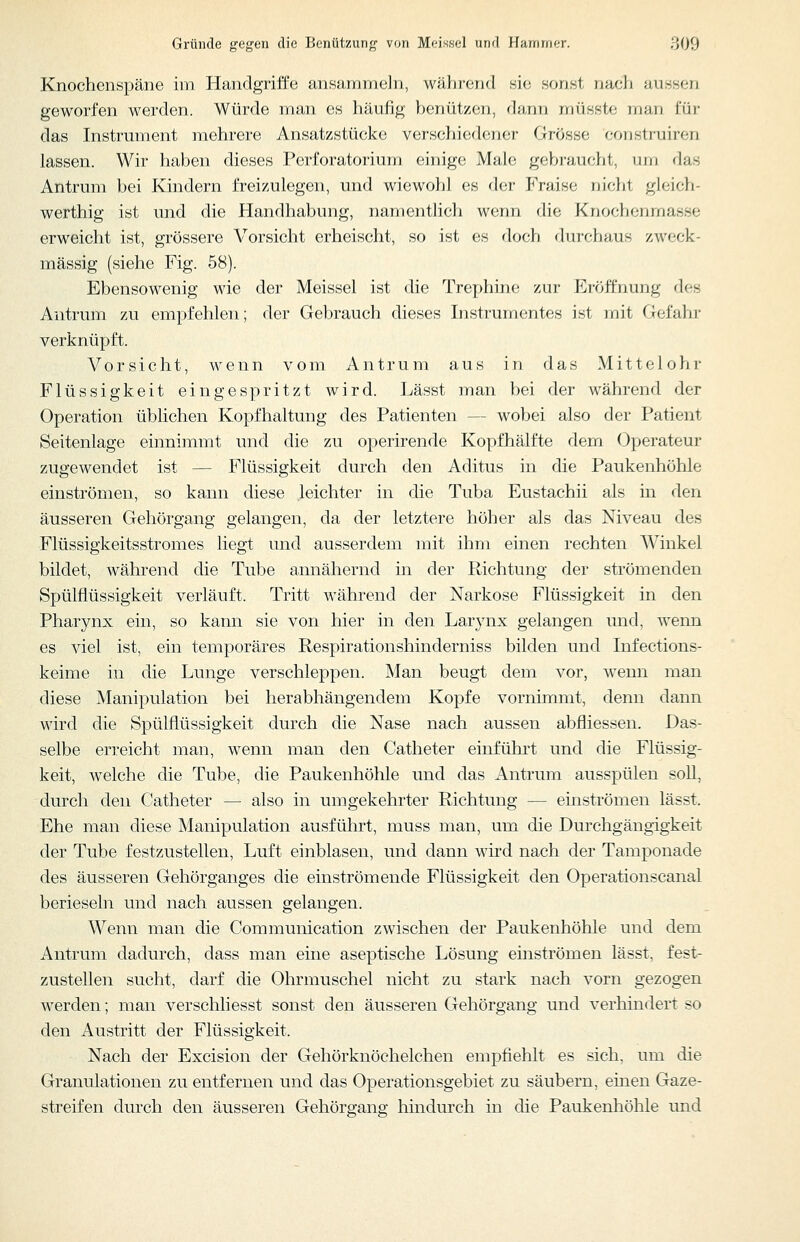 Knochenspäne im Handgriffe ansammeln, während nia sonst nacli aussen geworfen werden. Würde man es häufig hermixar), dann müsste mun i'üv das Instrument mehrere Ansatzstücke verschiedener Grosse coristiuiron lassen. Wir haben dieses Perforatorium einige Male gebraucht, um das Antrum bei Kindern freizulegen, und wiewohl es der Fraise nicht glcich- werthig ist und die Handhabung, namenthch werm die Knochenmasse erweicht ist, grössere Vorsicht erheischt, so ist es doch durchaus zweck- mässig (siehe Fig. 58). Ebensowenig wie der Meissel ist die Trephine zur Eröffnung des Antrum zu empfehlen; der Gebrauch dieses Instrumentes ist mit Gefahr verknüpft. Vorsicht, wenn vom Antrum aus in das Mittelohr Flüssigkeit eingespritzt wird. Lässt man bei der während der Operation üblichen Kopfhaltung des Patienten — wobei also der Patient Seitenlage einnimmt und die zu operirende Kopfhälfte dem Operateur zugewendet ist — Flüssigkeit durch den Aditus in die Paukenhöhle einströmen, so kann diese leichter in die Tuba Eustachii als m den äusseren Gehörgang gelangen, da der letztere höher als das Niveau des Flüssigkeitsstromes liegt und ausserdem mit ihm einen rechten Winkel bildet, während die Tube annähernd in der Richtung der strömenden Spülflüssigkeit verläuft. Tritt während der Narkose Flüssigkeit in den Pharynx ein, so kann sie von hier in den Larynx gelangen und, werm es viel ist, ein temporäres Respirationshinderniss bilden und Infections- keime in die Lunge verschleppen. Man beugt dem vor, wenn man diese Manipulation bei herabhängendem Kopfe vornimmt, denn dann wird die Spülflüssigkeit durch die Nase nach aussen abfliessen. Das- selbe erreicht man, wenn man den Catheter einführt und die Flüssig- keit, welche die Tube, die Paukenhöhle und das Antrum ausspülen soU, durch den Catheter — also in umgekehrter Richtung — einströmen lässt. Ehe man diese Manipulation ausführt, muss man, um die Durchgängigkeit der Tube festzustellen, Luft einblasen, und dann wird nach der Tamponade des äusseren Gehörganges die einströmende Flüssigkeit den Operationscanal berieseln und nach aussen gelangen. Wenn man die Communication zwischen der Paukenhöhle und dem Antrum dadurch, dass man eine aseptische Lösung einströmen lässt, fest- zustellen sucht, darf die Ohrmuschel nicht zu stark nach vorn gezogen werden; man verschliesst sonst den äusseren Gehörgang und verhindert so den Austritt der Flüssigkeit. Nach der Excision der Gehörknöchelchen empfiehlt es sich, um die Granulationen zu entfernen und das Operationsgebiet zu säubern, einen Gaze- streifen durch den äusseren Gehörgang hindurch in die Paukenhöhle und