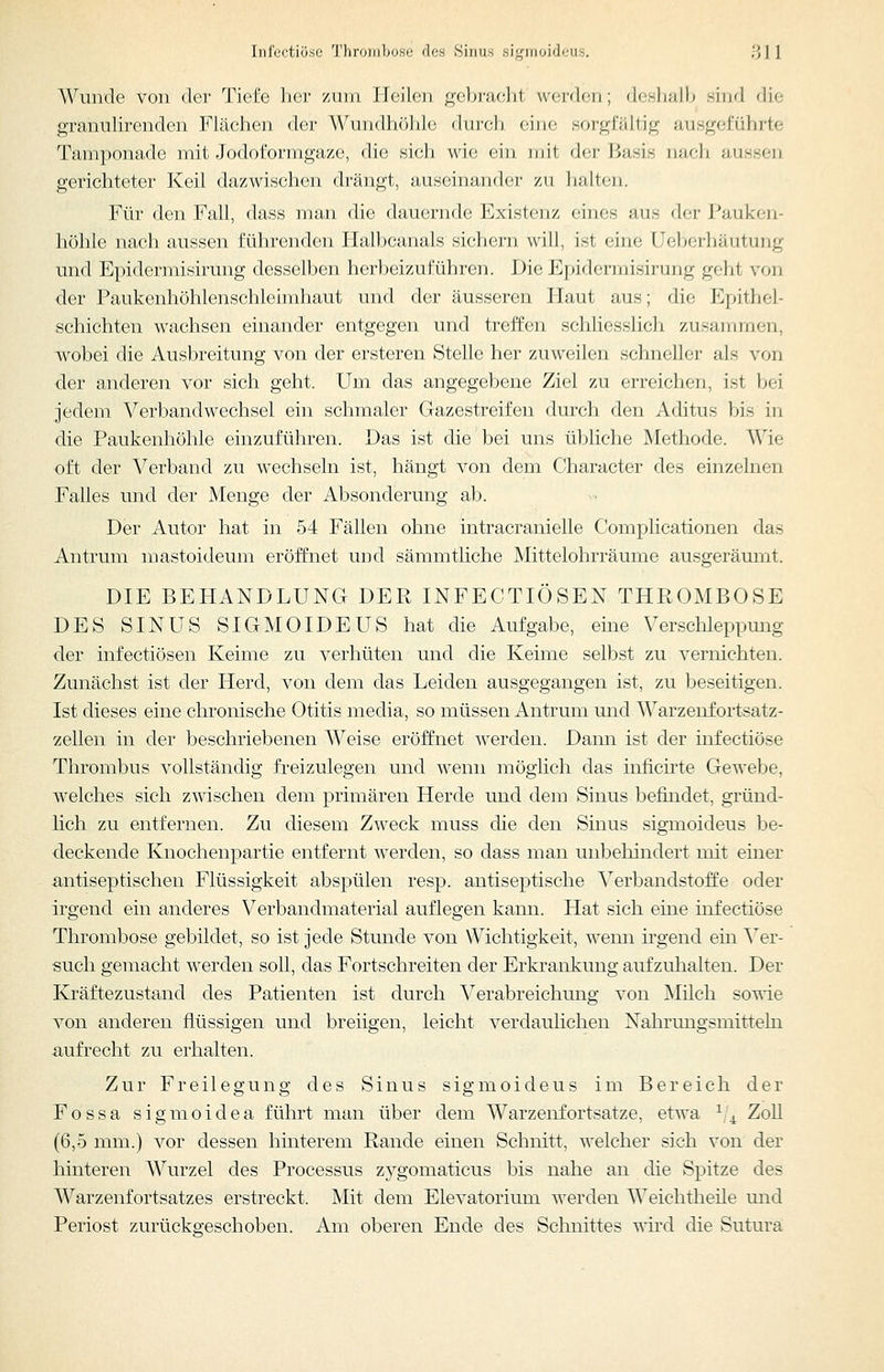 Wunde von der Tiefe her ziiin Heilen gebi-aclit werden; d(;sli;ill> sind die granulirenden Flächen der Wundhöhle dureli eine sorgfältig ausgeführte Tamponade mit Jodoformgaze, die sich wie ein mit der Basis nach, aussen gerichteter Keil dazwischen drängt, auseinander zu lialten. Für den Fall, dass man die dauernde Existenz eines aus der Pauken- höhle nach aussen führenden Halbcanals sichern will, ist eine Ueberhäutung und Epidermisirung desselben herbeizuführen. Die Epidermisirung geht von der Paukenhöhlenschleimhaut und der äusseren Haut aus; die Epithel- schichten wachsen einander entgegen und treffen schliesslich zusammen, wobei die Ausbreitung von der ersteren Stelle her zuweilen schneller als von der anderen vor sich geht. Um das angegebene Ziel zu erreichen, ist bei jedem Verbandwechsel ein schmaler Gazestreifeu durch den Aditus bis in die Paukenhöhle einzuführen. Das ist die bei uns übliche Methode. Wie oft der Verband zu wechseln ist, hängt von dem Character des einzelnen Falles und der Menge der Absonderung ab. Der Autor hat in 54 Fällen ohne intracranielle Complicationen das Antrum mastoideum eröffnet und sämmtliche Mittelohrräume ausgeräumt. DIE BEHANDLUNG DER INFECTIÖSEN THROMBOSE DES SINUS SIGMOIDEUS hat die Aufgabe, eine Verschleppung der infectiösen Keime zu verhüten und die Keime selbst zu vernichten. Zunächst ist der Herd, von dem das Leiden ausgegangen ist, zu beseitigen. Ist dieses eine chronische Otitis media, so müssen Antrum und Warzenfortsatz- zellen in der beschriebenen Weise eröffnet werden. Dann ist der infectiöse Thrombus vollständig freizulegen und wenn möglich das inficirte Gewebe, welches sich zwischen dem primären Herde und dem Sinus befindet, gründ- lich zu entfernen. Zu diesem Zweck muss die den Sinus sigmoideus be- deckende Knochenpartie entfernt werden, so dass man unbehindert mit einer antiseptischen Flüssigkeit abspülen resp. antiseptische Verbandstoffe oder irgend ein anderes Verbandmaterial auflegen kann. Hat sich eine infectiöse Thrombose gebildet, so ist jede Stunde von Wichtigkeit, wenn hgend ein Yev- such gemacht werden soll, das Fortschreiten der Erkrankung aufzuhalten. Der Kräftezustand des Patienten ist durch Verabreichung von Milch sowie von anderen flüssigen und breiigen, leicht verdaulichen Nahrungsmitteln aufrecht zu erhalten. Zur Freilegung des Sinus sigmoideus im Bereich der Fossa sigmoidea führt man über dem Warzenfortsatze, etwa ^^^ ZoU (6,5 mm.) vor dessen hinterem Rande einen Schnitt, welcher sich von der hinteren Wurzel des Processus zygomaticus bis nahe an die Spitze des Warzenfortsatzes erstreckt. Mit dem Elevatorium werden Weichtheile und Periost zurückgeschoben. Am oberen Ende des Schnittes wird die Sutura