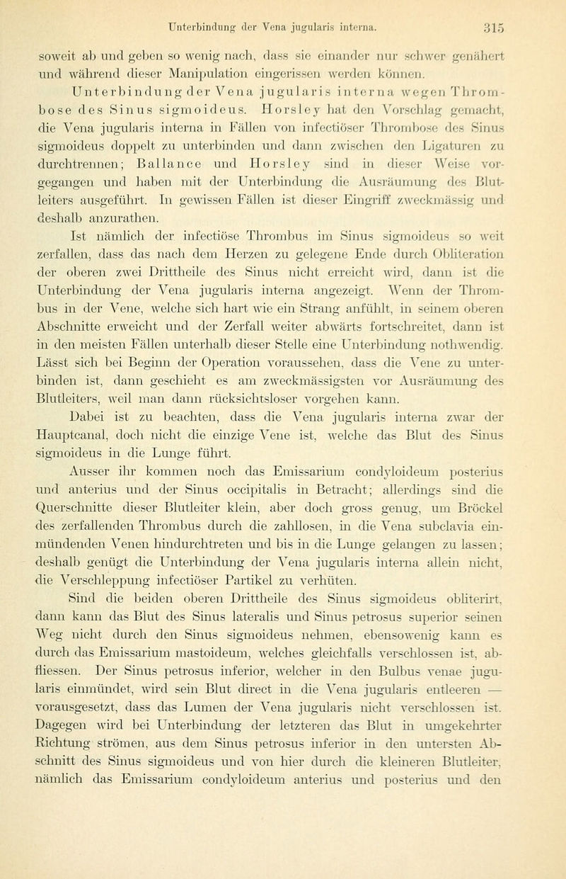 soweit ab und geben so wenig nach, dass sie einander nur schwer genähert und während dieser Manipulation eingerissen werden können. Unterbindung der Vena jugularis interna wegen 'JMiroiu- bose des Sinus sigmoideus. Ilorsley hat den Vorschlag gemacht, die Vena jugularis interna in Fällen von infectiöser Thrombose des Sinus sigmoideus doppelt zai unterbinden und dann zwischen den Ligaturen zu durchtrennen; Bailance und Horsley sind in dieser Weise vor- gegangen und haljen mit der Unterbindung die Ausräumung des Blut- leiters ausgeführt. In gewissen Fällen ist dieser Eingriff zweckmässig und deshalb anzurathen. Ist nämlich der infectiöse Thrombus im Sinus sigmoideus so weit zerfallen, dass das nach dem Herzen zu gelegene Ende durch Obhteration der oberen zwei Drittheile des Sinus nicht erreicht wird, dann ist die Unterbindung der Vena jugularis interna angezeigt. Wenn der Throm- bus in der Vene, welche sich hart wie ein Strang anfühlt, in seinem oberen Abschnitte erweicht und der Zerfall weiter abwärts fortschreitet, dann ist in den meisten Fällen unterhalb dieser Stelle eine Unterbindung nothwendig. Lässt sich bei Beginn der Operation voraussehen, dass die Vene zu unter- binden ist, dann geschieht ^ es am zweckmässigsten vor Ausräumung des Blutleiters, weil man dann rücksichtsloser vorgehen kann. Dabei ist zu beachten, dass die Vena jugularis mterna zwar der Hauptcanal, doch nicht die einzige Vene ist, welche das Blut des Sinus sigmoideus in die Lunge führt. Ausser ihr kommen noch das Emissarium condyloideum posterius und anterius und der Sinus occipitalis in Betracht; allerdings sind die Querschnitte dieser Blutleiter klein, aber doch gross genug, um Bröckel des zerfallenden Thrombus durch die zahllosen, in die Vena subclavia ein- mündenden Venen hindurchtreten und bis in die Lunge gelangen zu lassen; deshalb genügt die Unterbindung der Vena jugularis interna allein nicht, die Verschleppung infectiöser Partikel zu verhüten. Sind die beiden oberen Drittheile des Sinus sigmoideus obhterüt, dann kann das Blut des Sinus lateralis und Sinus petrosus superior seinen Weg nicht durch den Sinus sigmoideus nehmen, ebensowenig kann es durch das Emissarium mastoideum, welches gleichfalls verschlossen ist, ab- fliessen. Der Sinus petrosus inferior, welcher in den Bulbus venae jugu- laris einmündet, wird sein Blut direct in die Vena jugularis entleeren — vorausgesetzt, dass das Lumen der Vena jugularis nicht verschlossen ist. Dagegen wird bei Unterbindung der letzteren das Blut in umgekehrter Richtung strömen, aus dem Sinus petrosus inferior in den untersten Ab- schnitt des Smus sigmoideus und von hier dm'ch die kleineren Blutleiter, nämlich das Emissarium condyloideum anterius und posterius und den