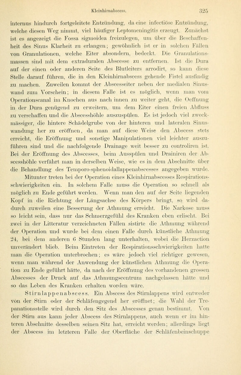 internus hindurch fortgeleitete Entzün(hnig, da eine infectiöse Entz,ündung, welche diesen Weg nimmt, viel häufiger Leptomeningitis erzeugt. Zunächst ist es angezeigt die Fossa sigmoidea freizulegen, um üher die Beschaffen- heit des Sinus Klarheit zu erlangen; gewöhnlich ist er in solchen Fällen von Granulationen, welche Eiter absondern, bedeckt. Die Granulations- massen sind mit dem extraduralen Abscesse zu entfernen. Ist die Dura auf der einen oder anderen Seite des Blutleiters arrodirt, so kann diese Stelle darauf führen, die in den Kleinhirnabscess gehende Fistel ausfindig zu machen. Zuweilen kommt der Abscesseiter neben der medialen Sinus- wand zum Vorschein; in diesem Falle ist es möglich, wenn man vom Operationscanal im Knochen aus nach innen zu weiter geht, die Oeffnung in der Dura genügend zu erweitern, um dem Eiter einen freien Abfluss zu verschaffen und die Abscesshöhle auszuspülen. Es ist jedoch viel zweck- mässiger, die hintere Schädelgrube von der hinteren und lateralen Sinus- wandung her zu eröffnen, da man auf diese Weise den Abscess stets erreicht, die Eröffnung und sonstige Manipulationen viel leichter auszu- führen sind und die nachfolgende Drainage weit besser zu controliren ist. Bei der Eröffnung des Abscesses, beim Ausspülen und Drainiren der Ab- scesshöhle verfährt man in derselben Weise, wie es in dem Abschnitte über die Behandlung des Temporo-sphenoidallappenabscesses angegeben wurde. Mitunter treten bei der Operation eines Kleinhirnabscesses Respirations- schwierigkeiten ein. In solchem Falle muss die Operation so schnell als möglich zu Ende geführt werden. Wenn man den auf der Seite hegenden Kopf in die Richtung der Längsachse des Körpers bringt, so T^^ird da- durch zuweilen eme Besserung der Athmung erreicht. Die Narkose muss so leicht sein, dass nur das Schmerzgefühl des Kranken eben erlischt. Bei zwei in der Litteratur verzeichneten Fällen sistirte die Athmung während der Operation und wurde bei dem einen Falle durch künstliche Athmung 24, bei dem anderen 6 Stunden lang unterhalten, wobei die Herzaction unverändert blieb. Beim Eintreten der Respirationsschwierigkeiten hatte man die Operation unterbrochen; es wäre jedoch viel richtiger gewesen, wenn man während der Anwendung der künstlichen Athmung die Opera- tion zu Ende geführt hätte, da nach der Eröffnung des vorhandenen grossen Abscesses der Druck auf das Athmungscentrum nachgelassen hätte und so das Leben des Kranken erhalten worden wäre. Stirn läppen abscess. Ein Abscess des Stirnlappens wird entweder von der Stirn oder der Schläfengegend her eröffnet; die Wahl der Tre- panation sstelle ^m'd durch den Sitz des Abscesses genau bestimmt. Von der Stirn aus kann jeder Abscess des Stirnlappens, auch wenn er im hin- teren Abschnitte desselben seinen Sitz hat, erreicht werden; allerdings liegt der Abscess im letzteren Falle der Oberfläche der Schläfenbeinschuppe