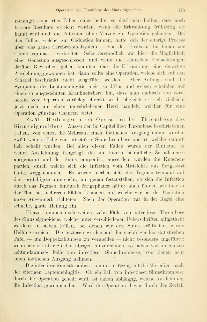 Operation bei Thronihose des Sinus signioideus. 3;35 meningitis operirten Fällen einer heilte, so dari' man hoffen, dass noeh bessere llesultatc erreicht werden, wemi die Erkrankung frühzeitig er- kannt wird und die Patienten ohne Verzug zur Opei-ation gelangen. Bei den Fällen, welche zur Obduction kaiiH;ii, hatü; sicli (Ut eiterige Prof-ess über das ganze Cerebrospinalsystem — von der Jüriiljasis bis hinalj zur Cauda equina — verbreitet. Selbstverständlich war liiei- die Möglichkeit einer Genesung ausgeschlossen, und weini die klinische]) Beol^achtungen darüber Gewissheit geben könnten, dass die Ei'ki'uiikuug ciiu; derartige Ausdehnung gewonnen hat, dann sollte eine Operation, welche sich auf den Schädel beschränkt, nicht ausgeführt werden. Aber Anfangs sind die Symptome der Leptomeningitis meist so diffus und weisen scheinbar auf einen so ausgedehnten Krankheitsherd hin, dass man d;idurch von vorn- herein vom Operiren zurückgeschreckt wird, obgleich es sich vielleicht jetzt noch um einen umschriebenen Herd handelt, welcher für eine Operation günstige Chancen bietet. Zwölf Heilungen nach Operation bei Thrombose des Sinus sigmoideus. Ausser den im Capitel über Thrombose beschriebenen Fällen, von denen die Mehrzahl einen tödtlichen Ausgang nahm, ^\Tirden zwölf weitere Fälle von infectiöser Sinusthrombose operirt, welche sämmt- lich geheilt wurden. Bei allen diesen Fällen wurde der Blutleiter in weiter Ausdehnung freigelegt, die im Innern befindliche Zerfallsmasse ausgeräumt und der Sinus tamponirt; ausserdem wurden die Knochen- partien, durch welche sich die Infection vom Mittelohre aus fortgesetzt hatte, weggenommen. Es wurde hierbei stets das Tegmen tympani auf das sorgfältigste untersucht, um genau festzustellen, ob sich die Infection durch das Tegm.en hindurch fortgepflanzt hätte; auch fanden wii' hier in der That bei mehreren Fällen Läsionen, auf welche wir bei der Operation unser Augenmerk richteten. Nach der Operation trat in der Regel eine schnelle, glatte Heilung ein. Hierzu kommen noch weitere zehn Fälle von infectiöser Thrombose des Sinus sigmoideus, welche unter verschiedenen Ueberschriften mitgetheilt werden; in sieben Fällen, bei denen vdr den Sinus eröffneten, wurde Heilung erreicht. Die letzteren werden auf der nachfolgenden statistischen Tafel — um Doppelzählungen zu vermeiden — nicht besonders angeführt; wenn wir sie aber zu den übrigen hinzurechnen, so haben wir im ganzen achtundzwanzig Fälle von infectiöser Sinusthrombose, von denen acht einen tödtlichen Ausgang nahmen. Die infectiöse Sinusthrombose kommt in Bezug auf die Mortalität nach der eiterigen Leptomeningitis. Ob ein Fall von infectiöser Sinusthrombose durch die Operation geheilt wird, ist davon abhängig, welche Ausdehnung die Infection gewonnen hat. Wird die Operation, bevor dm'ch den ZerfaU.