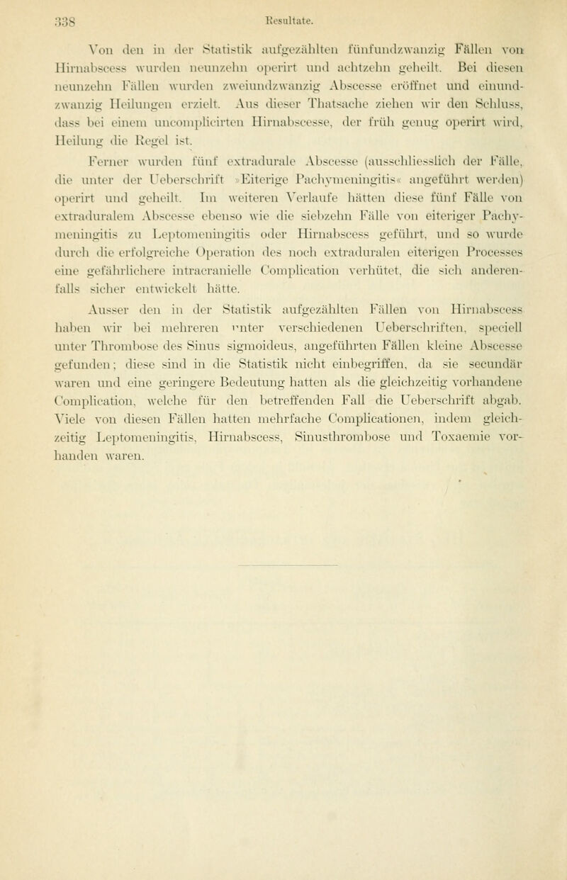 Von deu in der Statistik aufgozählten l'ünfundzwanzio; Fällen von Hirnabscess wnrden nenn/.ehn oiterirt und ai-htzt'hn geheilt. Bei diesen neunzehn Fällen wurden /.weiundzwau/.iii Abscesse eröffnet und eiiuind- zwanzig Heilungen erzielt. Aus dieser Thatsache ziehen wir den Sehluss, dass bei einem unconiplicirten Hirnabsccsse. der früh genug o])erirt wird. Heilung die Kegel ist. Ferner wurden fünf extratlurale Absoesse (ausschliesslich der Fälle, die untei- der Ueberschrift »Eiterige Piu-liynieningitis angeführt werden) oi)erirt und geheilt. Im weiteren ^'erlaut■e hätten diese fünf Fälle von extraduralem Abscesse ebenso wie die siebzehn Fälle von eiteriger Pachy- meningitis zu Leptomeningitis oder Hirnabscess geführt, und so wurde durch die erfolgreiche Operation des noch extiaduialen eiterigen Processes eine gefährlichere intracranielle Complicatiun verhütet, die sich anderen- falls sicher entwickelt hätte. Ausser den in der Statistik aufgezählten Fidlen vini Hirnabscess haben wir bei mehreren 'uiter verschiedenen Ueberschriften, speciell unter Thrombose des Sinus sigmoideus, angeführten Fällen kleine Abscesse gefunden; diese sind in die Statistik nicht einbegriffen, da sie secundär waren und eine geringere Bedeutung hatten als die gleichzeitig vorhandene Complication. welche für den l)etreffenden Fall die Ueberschrift abgab. Viele von diesen Fällen hatten mehrfache Complicationen, indem gleich- zeitig Leptomeningitis. Hirnabscess, Shiusthrombose und Toxaemie vor- handen waren.