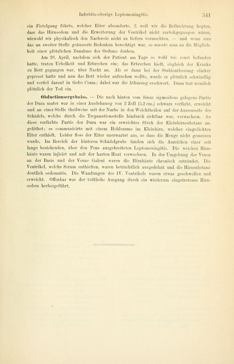 Infectiös-eitorige Lcptornoningitis. ,'J41 ein Fistelgang führte, welcher Eiter absonderte, 2. weil wir die Ijefürclitutig hegten, dass das Hinioedem und die Erweiterung der Ventrikel nicht zurückgegangen wären, wiewohl wir physikalisch den Nachweis nicht zu liefern vermochten, — und wenn nun das an zweiter Stelle geäusserte Bedenken berechtigt war, so musste rnan an die Möglich- keit einer plötzlichen Zunahme des Oedems denken. Am 28. April, nachdem sich der Patient am Tage so wohl wie sonst befunden hatte, traten Uebelkeit und Erbrechen ein; das Erbrechen hielt, obgleich der Kranke zu Bett gegangen war, über Nacht an. Als er dann bei der Stuhlentleerung stärker gepresst hatte und nun das Bett wieder aufsuchen wollte, wurde er plötzlich schwindlig und verfiel darauf in tiefes Coma; dabei war die Athmung erschwert. Dann trat ziemlich plötzlich der Tod ein. Obductionsergebniss. — Die nach hinten vom Sinus sigmoideus gelegene Partie der Dura mater war in einer Ausdehnung von 2 Zoll (5,2 cm.) schwarz verfärbt, erweicht und an einer Stelle theilweise mit der Narbe in den Weichtheilen auf der Aussenseite des Schädels, welche durch die Trepanationsstelle hindurch sichtbar war, verwachsen. An diese verfärbte Partie der Dura war ein erweichtes Stück der Kleinhimsubstanz an- gelöthet; es communicirte mit einem Hohlräume im Kleinhirn, welcher eingedickten Eiter enthielt. Leider floss der Eiter unerwartet aus, so dass die Menge nicht gemessen wurde. Im Bereich der hinteren Schädelgrube fanden sich die Anzeichen einer seit lange bestehenden, über den Pons ausgebreiteten Leptomeningitis. Die weichen Hirn- häute waren injicirt und mit der harten Haut verwachsen. In der Umgebung der Venen an der Basis und der Venae Galeni waren die Hirnhäute chronisch entzündet. Die Ventrikel, welche Serum enthielten, waren beträchtlich ausgedehnt und die Hirnsubstanz deutlich oederaatös. Die Wandungen des IV. Ventrikels waren etwas geschwollen und erweicht. Offenbar war der tödtliche Ausgang durch ein wiederum eingetretenes Him- oedem herbeigeführt.