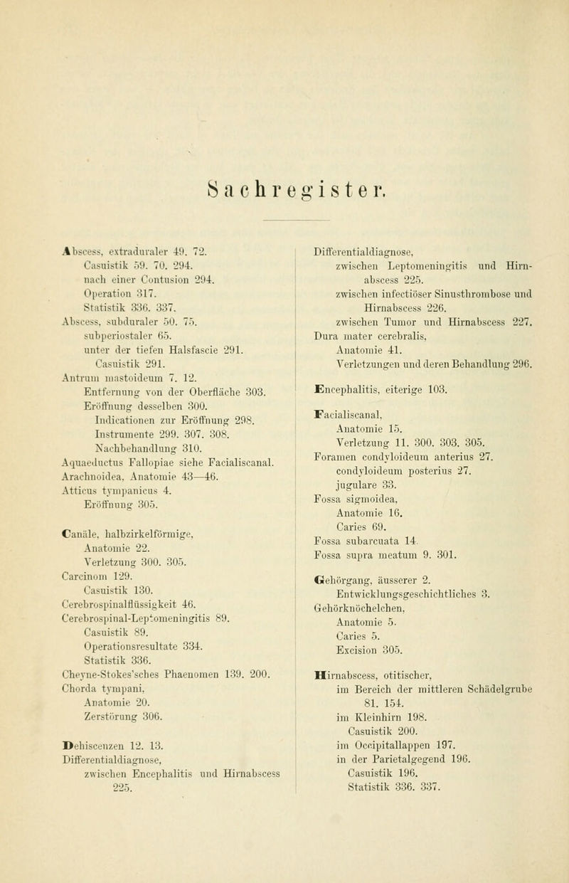 Sachregister. Abscess, extraduraler i9. 72. Casuistik 59. 70. 294. nach einer Contusion 294. Operation 317. Statistik 336. 337. Abscess. subduraler .)0. 75. subperiostaler 65. unter der tiefen Halsfascie 291. Casuistik 291. Antruni mastoideum 7. 12. Entfernung von der Oberfläche 303. Eröffnung desselben 300. Indicationen zur Eröffnung 298. Instrumente 299. 307. 308. Nachbehandlung 310. Aquaeductus Fallopiae siehe Facialiscanal. Arachnoidea, Anatomie 43—46. Atticus tympanicus 4. Eröffnung 305. Canäle. halbzirkelförmige, Anatomie 22. Verletzung 300. 305. Carcinoni 129. Casuistik 130. Cerebrospinalflüssigkeit 46. Cerebrospinal-Leptomeningitis 89. Casuistik 89. Operationsresultate 334. Statistik 336. Cheyne-Stokes'sches Phaenomen 139. 200. Chorda tympani, Anatomie 20. Zerstörung 306. Dehiscenzen 12. 13. Differentialdiagnose, zwischen Encephalitis und Hirnabscess 225. Differentialdiagnose, zwischen Leptomeningitis und Hirn- abscess 225. zwischen infectiöser Sinusthrombose und Hirnabscess 226. zwischen Tumor und Hirnabscess 227. Dura mater cerebralis, Anatomie 41. Verletzungen und deren Behandlung 296. Encephalitis, eiterige 103. Facialiscanal. Anatomie 15. Verletzung 11. 300. 303. 305. Foramen condyluideura anterius 27. condyloideum po.sterius 27. jugulare 33. Fossa sigmoidea, Anatomie 16. Caries 69. Fossa subarcuata 14. Fossa supva meatum 9. 301. Gehörgang, äusserer 2. Entwicklungsgeschichtliches 3. Gehörknöchelchen, Anatomie 5. Caries 5. Excision 305. Hirnabscess, otitischer, im Bereich der mittleren Schädelgrube 81. 154. im Kleinhirn 198. Casuistik 200. im Occipitallappen 197. in der Parietalgegend 196. Casuistik 196. Statistik 336. 337.