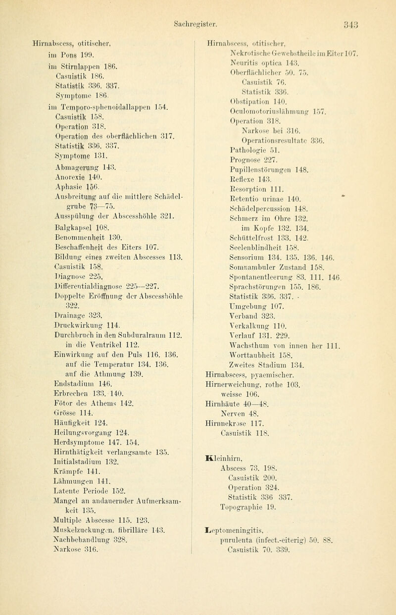 Hiniabscess, otitischer, im Pons 199. im Stirnlappen 186. Casiiistik 186. Statistik 336. 337. Symptome 186. im Tempovo-splieniiidalliippeii ]T>4. Casuistik 158. Operation 318. Operation des oberflächliclien 317. Statistik 336. 337. Symptome 131. Abmagerung 1J:3. Anorexie 140. Aphasie 156. Ausbreitung auf die mittlere Schädel- grube 73—75. Ausspülung der Abscesshöhle 321. Balgkapsel 108. Benommenheit 130. Beschaflenheit des Eiters 107. Bildung eines zweiten Abscesses 113. Casuistik 158. Diagnose 225. Differentialdiagnose 225—227. Doppelte Eröffnung der Abscesshöhle 322. Drainage 323. Druckwirkung 114. Durchbruch in den Subduralraum 112. in die Ventrikel 112. Einwirkung auf den Puls 116. 136. auf die Temperatur 134. 136. auf die Athmung 139. Endstadium 146. Erbrechen 133. 140. Fötor des Athems 142. Orösse 114. Häufigkeit 124. Heilungsvorgang 124. Herdsymptome 147. 154. Hirnthätigkeit verlangsamte 135. Initialstadium 132. Krämpfe 141. Lähmungen 141. Latente Periode 152. Mangel an andauernder Aufmerksam- keit 135. Multiple Abscesse 115. 123. Muskelzuckungon. fibrilläre 143. Nachbehandlung 328. ISIarkose 316. Hirnabseess, otitischer, Nekrotische Geweb.stheilc im Eil<;r ]07. Neuritis optica 143. Oberflächlicher 50. 75. Casuistik 76. Statistik 336. Obstipation 140. Oculomotoriuslähmung 157. Operation 318. Narkose bei 316. Operationsresultato .336. Pathologie 51. Prognose 227. Pupillenstörungen 148. Eeflese 143. Eesorption 111. Eetentio urinae 140. Schädelpercussion 148. Schmerz im Ohre 132. im Kopfe 132. 134. Schüttelfrost 133. 142. Seelenblindheit 158. Sensorium 134. 135. 136. 146. Somnambuler Zustand 158. Spontanentleerung 83. 111. 146. Sprachstörungen 1-55. 186. Statistik 336. 337. • Umgebung 107. Verband 323. Verkalkung 110. Verlauf 13L 229. Wachsthum von innen her 111. Worttaubheit 158. Zweites Stadium 134. Hirnabseess, ])yaemisclier. Hirnerweichung, rothe 103. weisse 106. Hirnhäute 40—48. Nerven 48. Hirnnekrose 117. Casuistik 118. Kleinhirn, Abscess 73. 198. Casuistik 200. Operation 324. Statistik 336 337. Topographie 19. üieptomeningitis. purulenta (infect.-eiterig) 50. 88. Casuistik 70. 339.