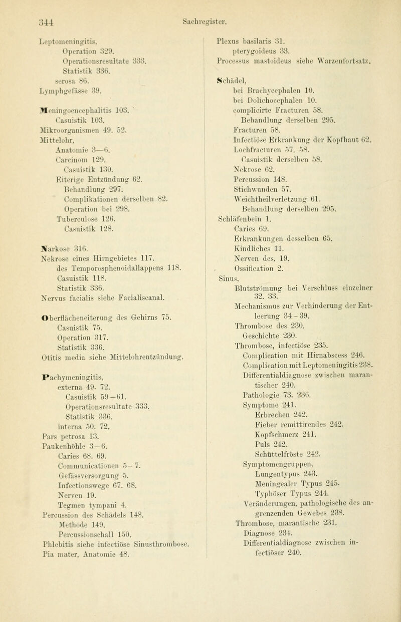 Leptomeningitis, Operation oJ9. Operationsresultate 'iSo. Statistik 336. serosa 8G. Lymphgeriisse 39. Meningoencephalitis 103. Casuistik 103. Mikroorganismen 49. 52. Mittelolir, Anatomie 3—G. Oarcinom 129. Casuistik 130. Eiterige Entzündung G2. Behandlung 297. Complikationen derselben 82. Operation bei 298. Tuberculose 126. Ca.suistik 128. Narkose 316. Nekrose eines Hiingebietes 117. des Teniporusplienoidallappens 118. Casuistik 118. Statistik 336. Nervus facialis siehe Facialisoanal. Oberflächeneiterung des Gehirns 75. Casuistik 75. Operation 317. Statistik 336. Otitis media siehe Mittelohrentzündung. Pachymeningitis, externa 49. 72. Casuistik 59 — 61. Operationsresultate 333. Statistik 336. interna 50. 72. Pars petrosa 13. Paukenhöhle 3 — 6. Caries 68. 69. Communicationen 5- 7. Gefässversorgung 5. Infectionswege 67. 68. Nerven 19. Tegmen tympani 4. Percussion des Schädels 148. Methode 149. Percussionschall 150. Phlebitis siehe infectiose Sinusthrombose. Pia niater, Anatomie 48. Plexus basilaris 31. pterygoideus 33. Processus mastoideus siehe War/.enl'uitsatz. Schädel, bei Bradiycephalen 10. bei Dolichocephalen 10. complicirte Fracturen 58. Behandlung derselben 295. Fracturen 58. Infectiose Erkrankung der Kupfliaut (i'2. Lochfraciuveii .'')7. 5M. Casuistik derselben ')S. Nekrose 62. Percussion 148. Stichwunden 57. Weichtheilverletzuiig 61. Behandlung derselben 295. Schläfenbein 1. Caries 69. Erkrankungen desselben 65. Kindliches 11. Nerven des. 19. Ossiiication 2. Sinus, Blutstrihnung bei \'erschluss (.■iii/.ehuT 32. 33. Mechanismus zur Verhinderung der Ent- leerung 34-39. Thrombose des 230. Geschichte 230. Thrombose, infectiose 235. Complication mit Hirnabscess 246. Complication mit Leptomeningitis238. Ditterentialdiagnose zwischen maran- tischer 240. Pathologie 73. 236. Symptome 241. Erbrechen 242. Fieber remittirendes 242. Kopfschmerz 241. Puls 242. Schüttelfröste 242. Syniptomengruppen, Lungentypus 243. Meningealer Typus 245. Typhöser Ty])us 244. Veränderungen, pathologische des an- grenzenden Gewebes 238. Thrombose, marantische 281, Diagnose 231. Ditl'erentialdiagnose zwischen in- fectiüser 240.