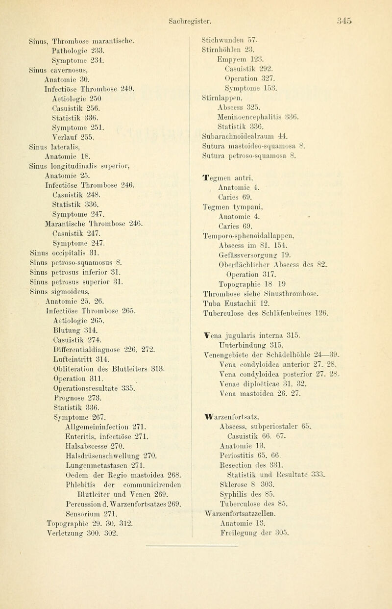 Sinus, Tlirombose marantisclK;. Pathologie 233. Syruptüirie 234. Sinus cavernosus, Anatomie 30. Infectiu.se Thrombose 249. Aetiolugie 250 Casuistik 256. Statistik 336. Symptome 251. Verlauf 255. Sinus lateralis, Anatomie 18. Sinus long-itudinalis superior, Anatomie 25. Infectiöse Thrombose 246. Casuistik 248. Statistik 336. Symptome 247. Marantische Thrombose 246. Casuistik 247. Symptome 247. Sinus occipitalis 31. Sinus petroso-squamosus 8. Sinus petrosus inferior 31. Sinus petrosus superior 31. Sinus sigmoideus, Anatomie 25. 26. Infectiöse Thrombose 265. Aetiologie 266. Blutung 314. Casuistik 274. Differentialdiagnose 226. 272. Lufteintritt 314. Obliteration des Blutleiters 313. Operation 311. Operationsresultate 335. Prognose 273. Statistik 336. Symptome 267. Allgemeininfection 271. Enteritis, infectiöse 271. Halsabscesse 270. Halsdrüsenschwellung 270. Lungenmetastasen 271. Oedem der Eegio mastoidea 268. Phlebitis der communicirenden Blutleiter und Venen 269. Percussion d. Warzenfortsatzes 269. Sensorium 271. Topographie 29. 30. 312. Verletzung 300. 302. Stichwunden 57. Stirnhöhlen 23. Empyem 123. Casuistik 292. Ojteration .327. Symptome 153. Stirnlappen, Abscess 325. Meninoencephalitis 336. Statistik 336. Subarachnoidealraum 44. Sutura mastoideo-squamosa 8. Sutura petrosij-s<juamosa 8. Tegmen antri, Anatomie 4. Caries 69. Tegmen tympani, Anatomie 4. Caries 69. Temporo-sphenoidallappen, Abscess im 81. 154. Gefässversorgung 19. Oberflächlicher Abscess des 82. Operation 317. Topographie 18 19 Thrombose siehe Sinusthrombose. Tuba Eustachii 12. Tuberculose des Schläfenbeines 126. Vena jugularis interna 315. Unterbindung 315. Venengebiete der Schädelhöhle 24—39. Vena condyloidea anterior 27. 28. Vena condyloidea posterior 27. 28. Venae diploeticae 31. 32. Vena mastoidea 26. 27. Warzenfortsatz, Abscess, subperiostaler 65. Casuistik 66. 67. Anatomie 13. Periostitis 65. 66. Resection des 331. Statistik und Piesultate 333. Sklerose 8 303. Syphilis des 85. Tuberculose des 85. Wai'zenfortsatzzellen. Anatomie 13. Froilegung der 305.