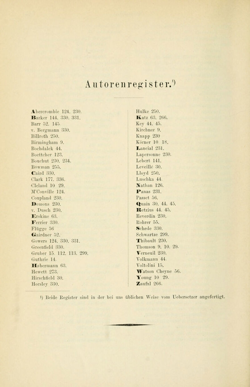 Aiitoreiirei»ister.') Abercrunibie 124. 230. Barkev 144. 330. 331. Barr :.2. 14:. V. Berfjfiiiann 330. Bilhx.th 2.-)0. Birmiiiifhani 0. Boclidalek 44. Boettcher 123. Buucluit 230. 234. Bownian 255. Caird 330. ('lark 177. 336. Cleland 10 29. M'Coiiville 124. OouplaiKl 230. Demoiis 230. V. Dusch 230. Erskine 63. Ferrier 330. Flügge 56 Gairdner 52. GoAvers 124. 330. 331. Greenfield 330. Gruber 15. 112. 113. 299. (Guthrie 14. Haberniann 63. Hewett 273. Hirschfield 30. Horslev 330. Hulke 250. Katz 63. 266. Key 44. 45. Kirclmer 9. Knapp 230 Körner 10- 18. Iiancial 231. Lapersonne 230. Lebert 141. Leveille 30. Lloyd 250. Luschka 44. Nathan 126. Panas 281. Passet 56. Quain 30. 44. 45. Retzius 44. 45. Reverdin 230. Kohrer 55. Schede 330. Schwartze 299. Thibault 230. Tliomson 9. 10. 29. Verneuil 230. Volkraann 44. Voltolini 15, Watson Cheyne 56. Young 10 29. Zaufal 266.