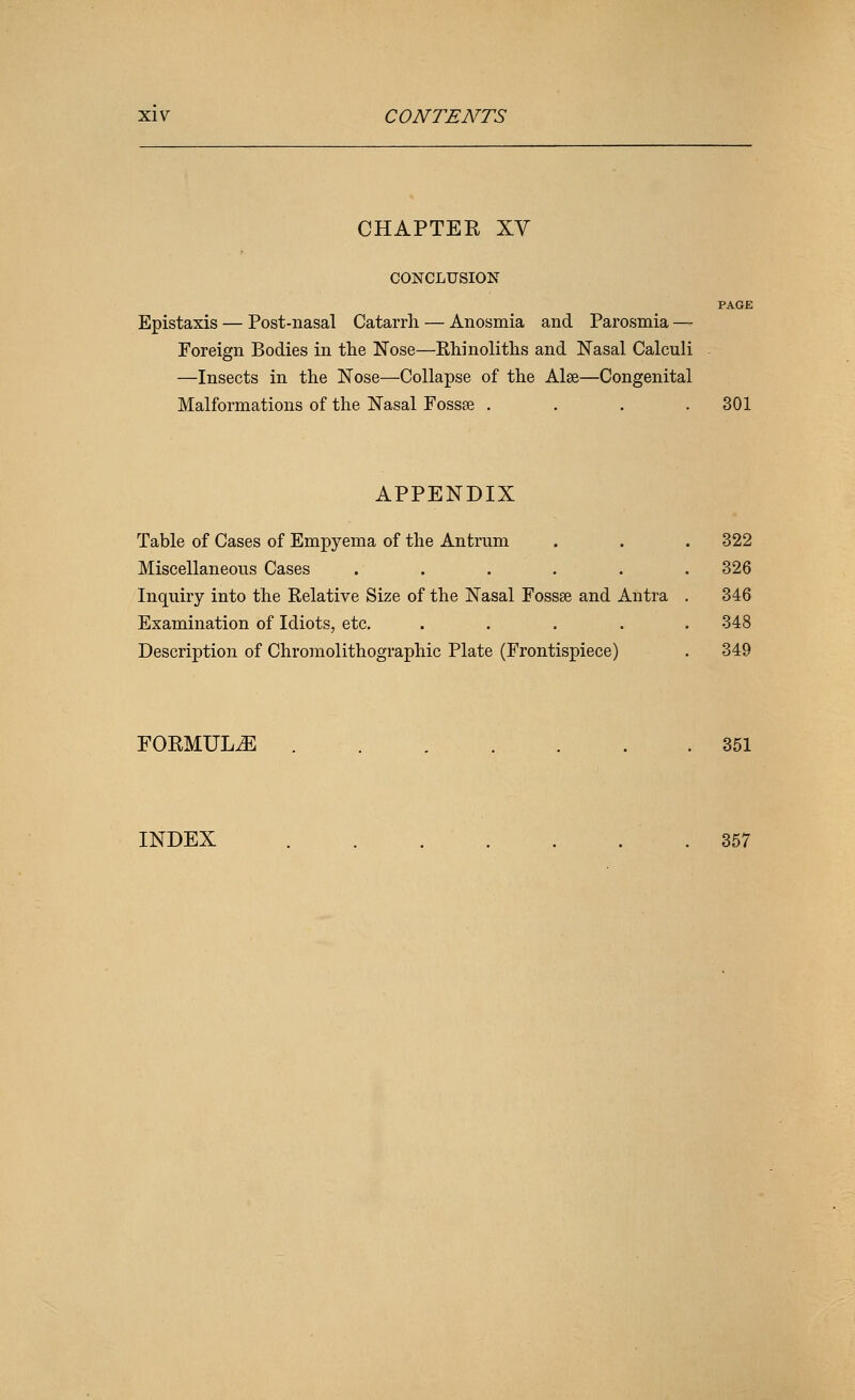 CHAPTER XV CONCLUSION PAGE Epistaxis — Post-nasal Catarrh — Anosmia and Parosmia — Foreign Bodies in the Nose—Rhinoliths and Nasal Calculi - —Insects in the Nose—Collapse of the Alse—Congenital Malformations of the Nasal Fossse .... 301 APPENDIX Table of Cases of Empyema of the Antrum Miscellaneous Cases ..... Inquiry into the Relative Size of the Nasal Fossae and Aiitra Examination of Idiots, etc. .... Description of Chromolithographic Plate (Frontispiece) 322 326 346 348 349 FORMULA 351 INDEX 357