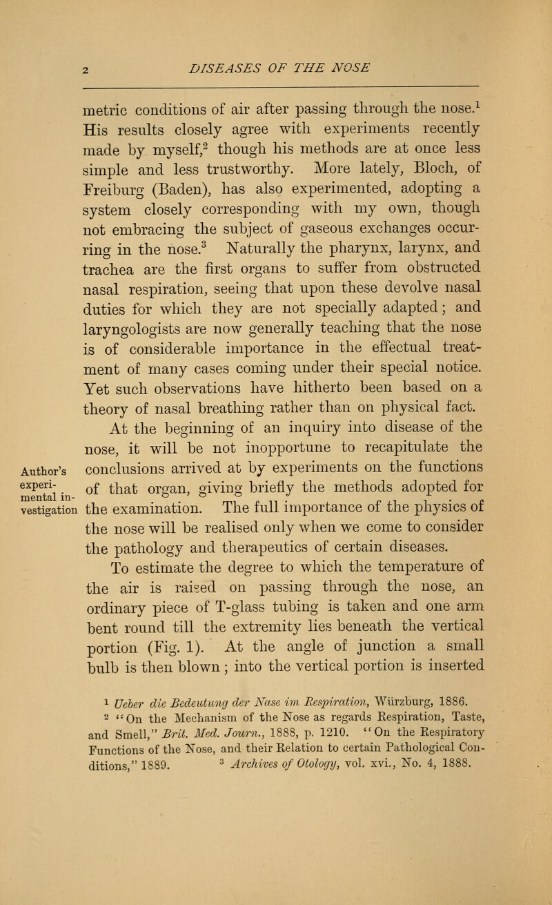 metric conditions of air after passing through the nose.^ His results closely agree with experiments recently made by myself,^ though his methods are at once less simple and less trustworthy. More lately, Bloch, of Freiburg (Baden), has also experimented, adopting a system closely corresponding with my own, though not embracing the subject of gaseous exchanges occur- ring in the nose.^ Naturally the pharynx, larynx, and trachea are the first organs to suffer from obstructed nasal respiration, seeing that upon these devolve nasal duties for which they are not specially adapted; and laryngologists are now generally teaching that the nose is of considerable importance in the effectual treat- ment of many cases coming under their special notice. Yet such observations have hitherto been based on a theory of nasal breathing rather than on physical fact. At the beginning of an inquiry into disease of the nose, it will be not inopportune to recapitulate the Author's conclusions arrived at by experiments on the functions experi- ^^ ^^^ oro[an, sivino' briefly the methods adopted for mental m- ° ^ ^ n n . p ,i i • p vestigation the examination. The full importance ot the physics ot the nose will be realised only when we come to consider the pathology and therapeutics of certain diseases. To estimate the degree to which the temperature of the air is raised on passing through the nose, an ordinary piece of T-glass tubing is taken and one arm bent round till the extremity lies beneath the vertical portion (Fig. 1). At the angle of junction a small bulb is then blown ; into the vertical portion is inserted 1 Ueber die Bedeutung der Nase im, Respiration, Wiirzburg, 1886. 2 On the Mechanism of the Nose as regards Kespiration, Taste, and Smell, Brit. Med. Journ., 1888, p. 1210. On the Respiratory Functions of the Nose, and their Relation to certain Pathological Con- ditions  1889. ^ Archives of Otology, vol. xvi., No. 4, 1888.