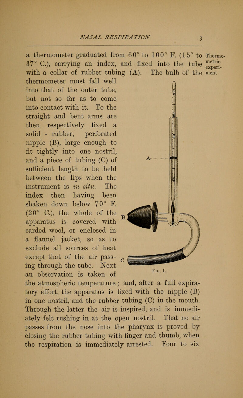 a thermometer graduated from 60° to 100° F. (15° to Thermo- 37° C), carrying an index, and fixed into the tube ^^*^ with a collar of rubber tubing (A). The bulb of the ment thermometer must fall well into that of the outer tube, but not so far as to come into contact with it. To the straight and bent arms are then respectively fixed a solid - rubber, perforated nipple (B), large enough to fit tightly into one nostril, and a piece of tubing (C) of sufficient leno-th to be held between the lips when the instrument is in situ. The index then having been shaken down below 70° F. (20° C), the whole of the apparatus is covered with carded wool, or enclosed in a flannel jacket, so as to exclude all sources of heat except that of the air pass- ing through the tube. Next an observation is taken of the atmospheric temperature; and, after a full expira- tory effort, the apparatus is fixed with the nipple (B) in one nostril, and the rubber tubing (C) in the mouth, through the latter the air is inspired, and is immedi- ately felt rushing in at the open nostril. That no air passes from the nose into the pharynx is proved by closing the rubber tubing with finger and thumb, when the respiration is immediately arrested. Four to six Fig. 1.