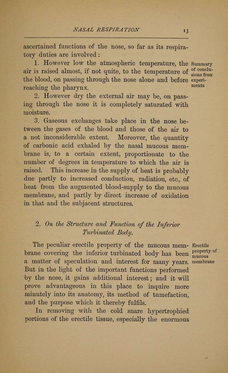 ascertained functions of the nose, so far as its respira- tory duties are involved: 1. However low the atmospheric temperature, the Summary air is raised almost, if not quite, to the temperature of gfong^rorr the blood, on passing through the nose alone and before experi- reaching the pharynx. ments 2. However dry the external air may be, on pass- ing through the nose it is completely saturated with moisture. 3. Gaseous exchanges take place in the nose be- tween the gases of the blood and those of the air to a not inconsiderable extent. Moreover, the quantity of carbonic acid exhaled by the nasal mucous mem- brane is, to a certain extent, proportionate to the number of degrees in temperature to which the air is raised. This increase in the supply of heat is probably due partly to increased conduction, radiation, etc., of heat from the augmented blood-supply to the mucous membrane, and partly by direct increase of oxidation in that and the subjacent structures. 2. On the Structure and Function of the Inferior Turbinated Body. The peculiar erectile property of the mucous mem- Erectile brane covering the inferior turbinated body has been ^™caas^ °^ a matter of speculation and interest for many years, membrane But in the light of the important functions performed by the nose, it gains additional interest; and it will prove advantageous in this place to inquire more minutely into its anatomy, its method of tumefaction, and the purpose which it thereby fulfils. In removing with the cold snare hypertrophied portions of the erectile tissue, especially the enormous