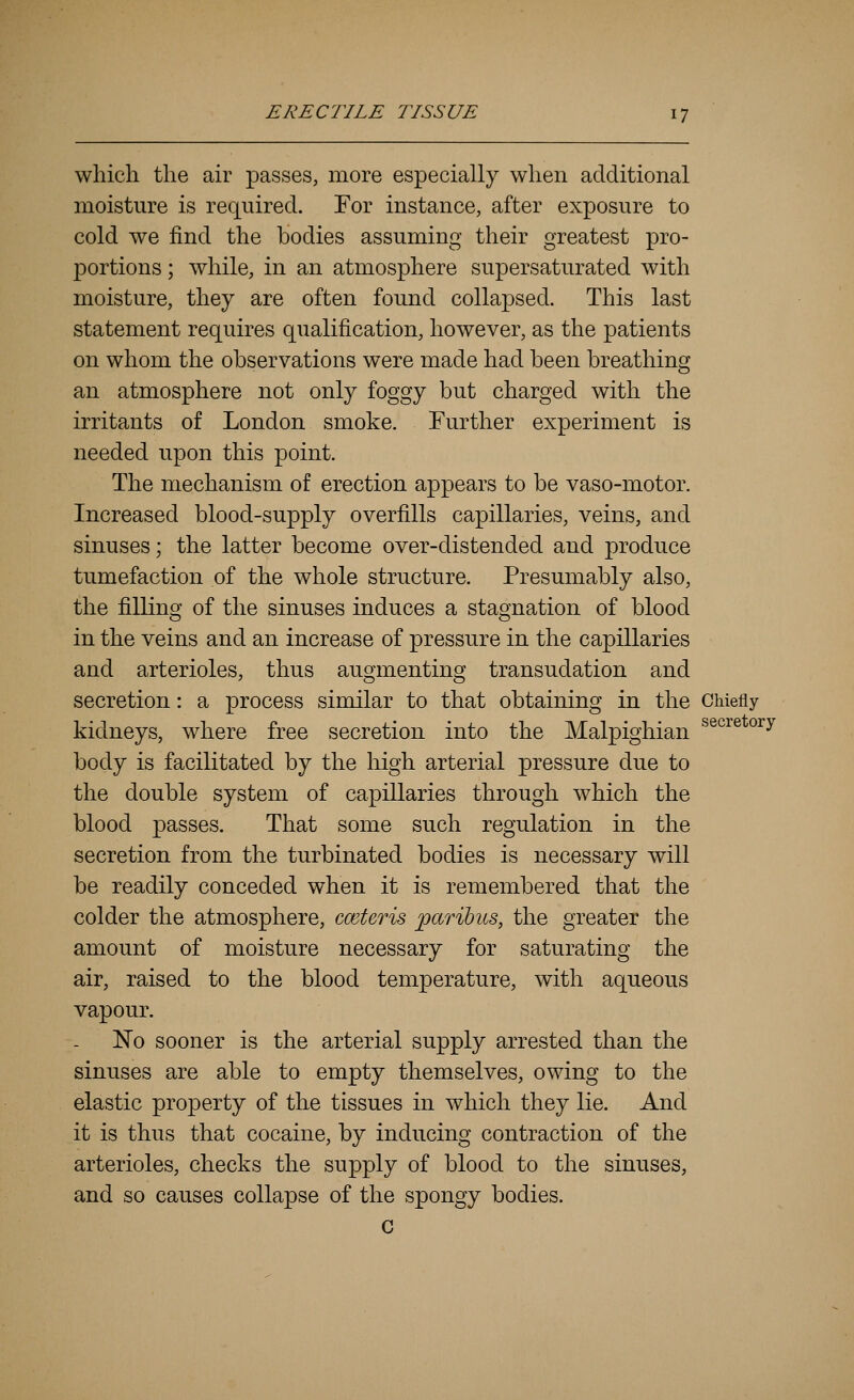 which the air passes, more especially when additional moisture is required. For instance, after exposure to cold we find the bodies assuming their greatest pro- portions ; while, in an atmosphere supersaturated with moisture, they are often found collapsed. This last statement requires qualification, however, as the patients on whom the observations were made had been breathing an atmosphere not only foggy but charged with the irritants of London smoke. Further experiment is needed upon this point. The mechanism of erection appears to be vaso-motor. Increased blood-supply overfills capillaries, veins, and sinuses; the latter become over-distended and produce tumefaction of the whole structure. Presumably also, the filling of the sinuses induces a stagnation of blood in the veins and an increase of pressure in the capillaries and arterioles, thus augmenting transudation and secretion: a process similar to that obtaining in the Chiefly kidneys, where free secretion into the Malpighian ^^^^^ °^^ body is facilitated by the high arterial pressure due to the double system of capillaries through which the blood passes. That some such regulation in the secretion from the turbinated bodies is necessary will be readily conceded when it is remembered that the colder the atmosphere, cmteris paribus, the greater the amount of moisture necessary for saturating the air, raised to the blood temperature, with aqueous vapour. ISTo sooner is the arterial supply arrested than the sinuses are able to empty themselves, owing to the elastic property of the tissues in which they lie. And it is thus that cocaine, by inducing contraction of the arterioles, checks the supply of blood to the sinuses, and so causes collapse of the spongy bodies. G