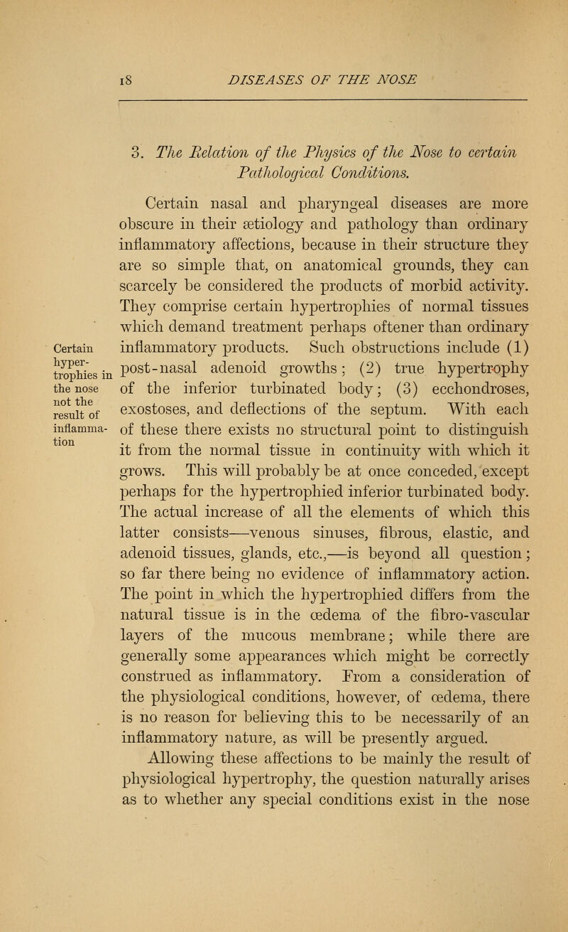 3. Tlie, Relation of the Physics of the Nose to certain Pathological Conditions. Certain nasal and pharyngeal diseases are more obscure in their setiology and pathology than ordinary inflammatory affections, because in their structure they are so simple that, on anatomical grounds, they can scarcely be considered the products of morbid activity. They comprise certain hypertrophies of normal tissues which demand treatment perhaps oftener than ordinary Certain inflammatory products. Such obstructions include (1) ^^^P^gg .^ post-nasal adenoid growths: (2) true hypertrophy the nose of the inferior turbinated body; (3) ecchondroses, result of exostoses, and deflections of the septum. With each inflamma- of these there exists no structural point to distinguish it from the normal tissue in continuity with which it grows. This will probably be at once conceded, except perhaps for the hypertrophied inferior turbinated body. The actual increase of all the elements of which this latter consists—venous sinuses, fibrous, elastic, and adenoid tissues, glands, etc.,—is beyond all question ; so far there being no evidence of inflammatory action. The point in which the hypertrophied differs from the natural tissue is in the oedema of the fibro-vascular layers of the mucous membrane; while there are generally some appearances which might be correctly construed as inflammatory. From a consideration of the physiological conditions, however, of oedema, there is no reason for believing this to be necessarily of an inflammatory nature, as will be presently argued. Allowing these affections to be mainly the result of physiological hypertrophy, the question naturally arises as to whether any special conditions exist in the nose