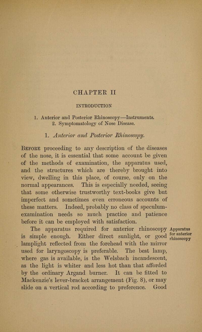IXTKODUCTION 1. Anterior and Posterior Eliinoscopy—Instruments. 2. Symptomatology of Nose Disease. 1. Anterior and Posterior Rhinoscopy. Before proceeding to any description of the diseases of tlie nose, it is essential that some account be given of the methods of examination, the apparatus used, and the structures which are thereby brought into view, dwelling in this place, of course, only on the normal appearances. This is especially needed, seeing that some otherwise trustworthy text-books give but imperfect and sometimes even erroneous accounts of these matters. Indeed, probably no class of speculum- examination needs so much practice and patience before it can be employed with satisfaction. The apparatus required for anterior rhinoscopy Apparatus is simple enough. Either direct sunlight, or good rMMscopy' lamplight reflected from the forehead with the mirror used for laryngoscopy is preferable. The best lamp, where gas is available, is the Welsbach incandescent, as the lioiit is whiter and less hot than that afforded by the ordinary Argand burner. It can be fitted to Mackenzie's lever-bracket arrangement (Fig. 8), or may slide on a vertical rod according to preference. Good