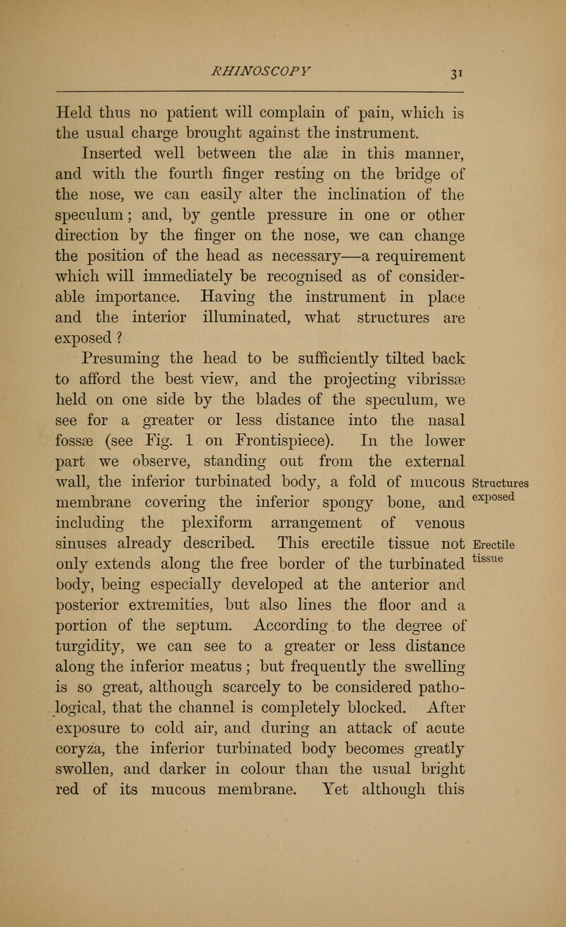 Held thus no patient will complain of pain, which is the usual charge brought against the instrument. Inserted well between the alee in this manner, and with the fourth finger resting on the bridge of the nose, we can easily alter the inclination of the speculum; and, by gentle pressure in one or other direction by the finger on the nose, we can change the position of the head as necessary—a requirement which will immediately be recognised as of consider- able importance. Having the instrument in place and the interior illuminated, what structures are exposed ? Presuming the head to be sufficiently tilted back to afford the best view, and the projecting vibrissee held on one side by the blades of the speculum, we see for a greater or less distance into the nasal fossae (see Fig. 1 on Frontispiece). In the lower part we observe, standing out from the external wall, the inferior turbinated body, a fold of mucous structures membrane covering the inferior spongy bone, and ®^P°^®^ including the plexiform arrangement of venous sinuses already described. This erectile tissue not Erectile only extends along the free border of the turbinated *^^^^^® body, being especially developed at the anterior and posterior extremities, but also lines the floor and a portion of the septum. According. to the degree of turgidity, we can see to a greater or less distance along the inferior meatus ; but frequently the SAvelling is so great, although scarcely to be considered patho- logical, that the channel is completely blocked. After exposure to cold air, and during an attack of acute coryza, the inferior turbinated body becomes greatly swollen, and darker in colour than the usual bright red of its mucous membrane. Yet although this