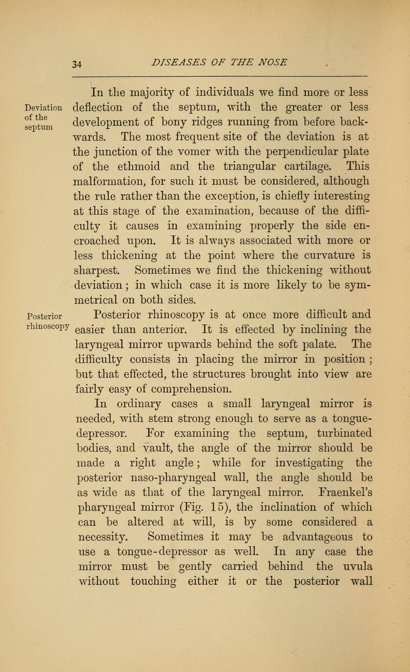 In the majority of individuals we find more or less Deviation deflection of the septum, with the greater or less septum development of bony ridges running from before back- wards. The most frequent site of the deviation is at the junction of the vomer with the perpendicular plate of the ethmoid and the triangular cartilage. This malformation, for such it must be considered, although the rule rather than the exception, is chiefly interesting at this stage of the examination, because of the diffi- culty it causes in examining properly the side en- croached upon. It is always associated with more or less thickening at the point where the curvature is sharpest. Sometimes we find the thickening without deviation; in which case it is more likely to be sym- metrical on both sides. Posterior Posterior rhinoscopy is at once more difficult and riimoscopy gg^g^gj;. than anterior. It is effected by inclining the laryngeal mirror upwards behind the soft palate. The difficulty consists in placing the mirror in position ; but that effected, the structures brought into view are fairly easy of comprehension. In ordinary cases a small laryngeal mirror is needed, with stem strong enough to serve as a tongue- depressor. For examining the septum, turbinated bodies, and vault, the angle of the mirror should be made a right angle; while for investigating the posterior naso-pharyngeal wall, the angle should be as wide as that of the laryngeal mirror. Fraenkel's pharyngeal mirror (Fig. 15), the inclination of which can be altered at will, is by some considered a necessity. Sometimes it may be advantageous to use a tongue-depressor as well. In any case the mirror must be gently carried behind the uvula without touching either it or the posterior wall