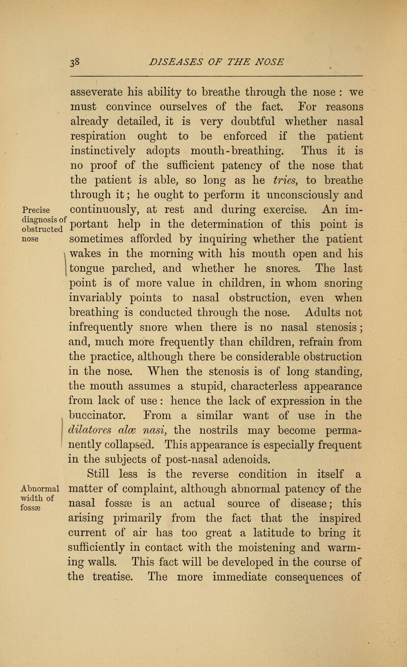 asseverate his ability to breathe through the nose : we must convince ourselves of the fact. For reasons already detailed, it is very doubtful whether nasal respiration ought to be enforced if the patient instinctively adopts mouth-breathing. Thus it is no proof of the sufficient patency of the nose that the patient is able, so long as he tries, to breathe through it; he ought to perform it unconsciously and Precise Continuously, at rest and during exercise. An im- oStructed^ P°^^^^^ help in the determination of this point is nose sometimes afforded by inquiring whether the patient \ wakes in the morning with his mouth open and his [tongue parched, and whether he snores. The last point is of more value in children, in whom snoring invariably points to nasal obstruction, even when breathing is conducted through the nose. Adults not infrequently snore when there is no nasal stenosis; and, much more frequently than children, refrain from the practice, although there be considerable obstruction in the nose. When the stenosis is of long standing, the mouth assumes a stupid, characterless appearance from lack of use: hence the lack of expression in the , buccinator. From a similar want of use in the cUlatores alee nasi, the nostrils may become perma- nently collapsed. This appearance is especially frequent in the subjects of post-nasal adenoids. Still less is the reverse condition in itself a Abnormal matter of Complaint, although abnormal patency of the ^ggjg ° nasal fossae is an actual source of disease; this arising primarily from the fact that the inspired current of air has too great a latitude to bring it sufficiently in contact with the moistening and warm- ing walls. This fact will be developed in the course of the treatise. The more immediate consequences of