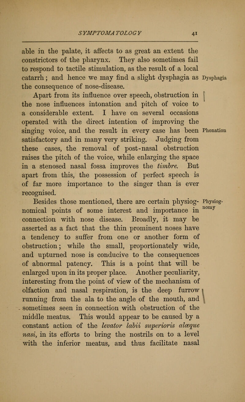 able in the palate, it affects to as great an extent the constrictors of the pharynx. They also sometimes fail to respond to tactile stimulation, as the result of a local catarrh; and hence we may find a slight dysphagia as Dysphagia the consequence of nose-disease. Apart from its influence over speech, obstruction in the nose influences intonation and pitch of voice to a considerable extent. I have on several occasions operated with the direct intention of improving the singing voice, and the result in every case has been Phonation satisfactory and in many very striking. Judging from these cases, the removal of post-nasal obstruction raises the pitch of the voice, while enlarging the space in a stenosed nasal fossa improves the timbre. But apart from this, the possession of perfect speech is of far more importance to the singer than is ever recognised. Besides those mentioned, there are certain physiog- Physiog- nomical points of some interest and importance in ^°^^ connection with nose disease. Broadly, it may be asserted as a fact that the thin prominent noses have a tendency to suffer from one or another form of obstruction; while the small, proportionately wide, and upturned nose is conducive to the consequences of abnormal patency. This is a point that will be enlarged upon in its proper place. Another peculiarity, interesting from the point of view of the mechanism of olfaction and nasal respiration, is the deep furrow 1 running from the ala to the angle of the mouth, and \ sometimes seen in connection with obstruction of the middle meatus. This would appear to be caused by a constant action of the levator labii supperioris alceque nasi, in its efforts to bring the nostrils on to a level with the inferior meatus, and thus facilitate nasal