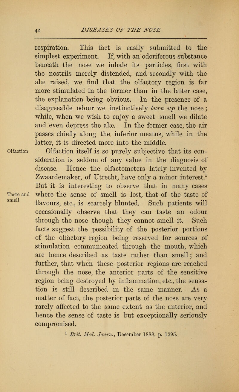 Olfaction Taste and smell respiration. This fact is easily submitted to the simplest experiment. If, with an odoriferous substance beneath the nose we inhale its particles, first with the nostrils merely distended, and secondly with the alee raised, we find that the olfactory region is far more stimulated in the former than in the latter case, the explanation being obvious. In the presence of a disagreeable odour we instinctively turn up the nose; while, when we wish to enjoy a sweet smell we dilate and even depress the alee. In the former case, the air passes chiefly along the inferior meatus, while in the latter, it is directed more into the middle. Olfaction itself is so purely subjective that its con- sideration is seldom of any value in the diagnosis of disease. Hence the olfactometers lately invented by Zwaardemaker, of Utrecht, have only a minor interest.-^ But it is interesting to observe that in many cases where the sense of smell is lost, that of the taste of flavours, etc., is scarcely blunted. Such patients will occasionally observe that they can taste an odour through the nose though they cannot smell it. Such facts suggest the possibility of the posterior portions of the olfactory region being reserved for sources of stimulation communicated through the mouth, which are hence described as taste rather than smell; and further, that when these posterior regions are reached through the nose, the anterior parts of the sensitive region being destroyed by inflammation, etc., the sensa- tion is still described in the same manner. As a matter of fact, the posterior parts of the nose are very rarely affected to the same extent as the anterior, and hence the sense of taste is but exceptionally seriously compromised. 1 Brit. Med. Journ., December 1888, p. 1295.