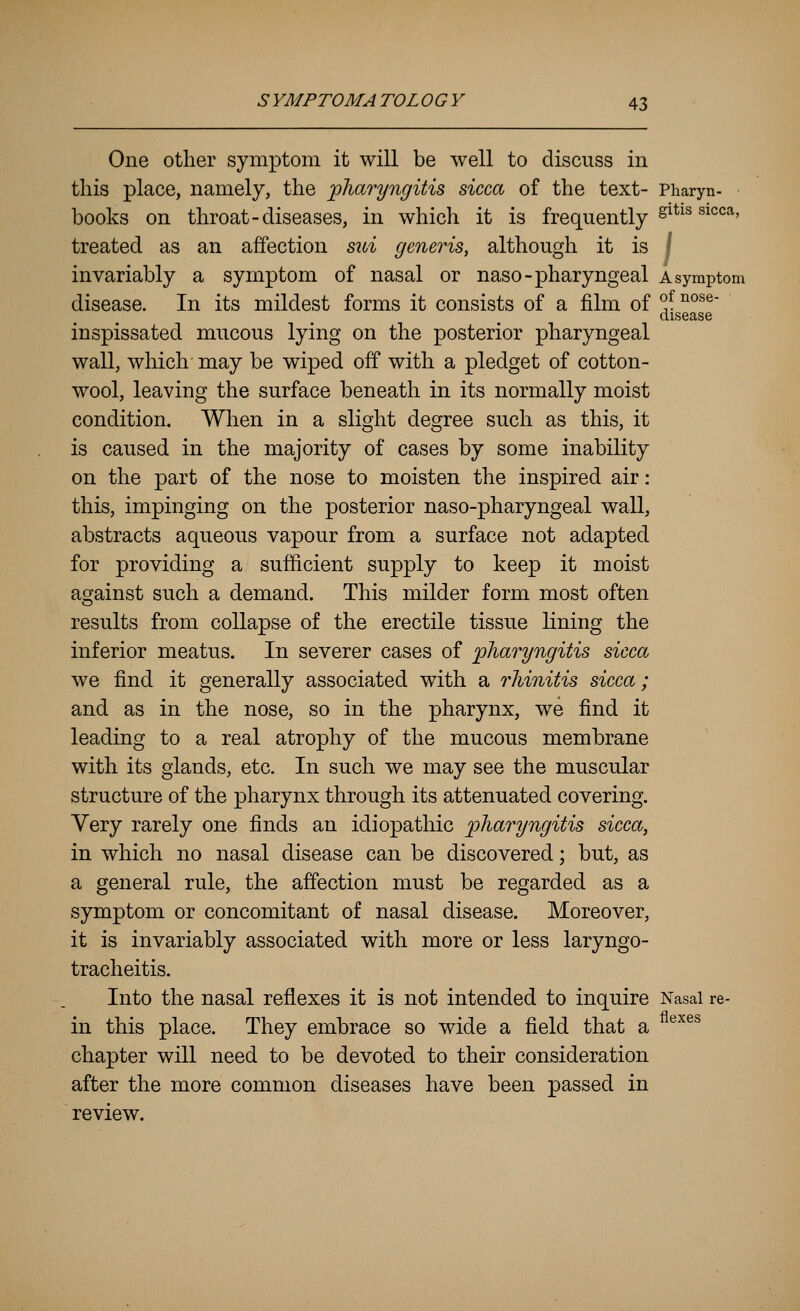 One other symptom it will be well to discuss in this place, namely, the pharyngitis sicca of the text- Pharyn- books on throat-diseases, in which it is frequently ^^*^^ ^^^*^'^' treated as an affection sui generis, although it is \ invariably a symptom of nasal or naso-pharyngeal a symptom disease. In its mildest forms it consists of a film of ^^ ^°^^' disease inspissated mucous lying on the posterior pharyngeal wall, which' may be wiped off with a pledget of cotton- wool, leaving the surface beneath in its normally moist condition. When in a slight degree such as this, it is caused in the majority of cases by some inability on the part of the nose to moisten the inspired air : this, impinging on the posterior naso-pharyngeal wall, abstracts aqueous vapour from a surface not adapted for providing a sufficient supply to keep it moist asjainst such a demand. This milder form most often results from collapse of the erectile tissue lining the inferior meatus. In severer cases of 'pharyngitis sicca we find it generally associated with a rhinitis sicca; and as in the nose, so in the pharynx, we find it leading to a real atrophy of the mucous membrane with its glands, etc. In such we may see the muscular structure of the pharynx through its attenuated covering. Very rarely one finds an idiopathic pharyngitis sicca, in which no nasal disease can be discovered; but, as a general rule, the affection must be regarded as a symptom or concomitant of nasal disease. Moreover, it is invariably associated with more or less laryngo- tracheitis. Into the nasal reflexes it is not intended to inquire Nasal re- in this place. They embrace so wide a field that a ®^^^ chapter will need to be devoted to their consideration after the more common diseases have been passed in review.