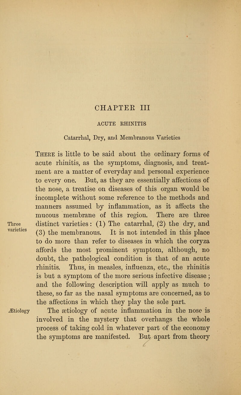 Three varieties etiology ACUTE EHINITIS Catarrhal, Dry, and Membranous Varieties There is little to be said about the ordinary forms of acute rhinitis, as the symptoms, diagnosis, and treat- ment are a matter of everyday and personal experience to every one. But, as they are essentially affections of the nose, a treatise on diseases of this organ would be incomplete without some reference to the methods and manners assumed by inflammation, as it affects the mucous membrane of this region. There are three distinct varieties: (1) The catarrhal, (2) the dry, and (3) the membranous. It is not intended in this place to do more than refer to diseases in which the coryza affords the most prominent symptom, although, no doubt, the pathological condition is that of an acute rhinitis. Thus, in measles, influenza, etc., the rhinitis is but a symptom of the more serious infective disease ; and the following description will apply as much to these, so far as the nasal symptoms are concerned, as to the affections in which they play the sole part. The aetiology of acute inflammation in the nose is involved in the mystery that overhangs the whole process of taking cold in whatever part of the economy the symptoms are manifested. But apart from theory