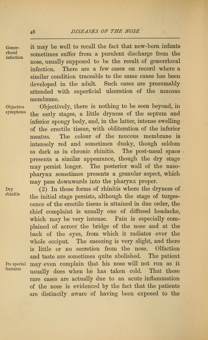 Gonor- it may be well to recall the fact that new-born infants y^f^\ sometimes suffer from a purulent discharge from the infection tit in nose, usually supposed to be the result ol gonorrhoea! infection. There are a few cases on record where a similar condition traceable to the same cause has been developed in the adult. Such cases are presumably attended with superficial ulceration of the mucous membrane. Objective Objectively, there is nothing to be seen beyond, in symptoms ^^ ^^^^^ stagcs, a little dryness of the septum and inferior spongy body, and, in the latter, intense swelling of the erectile tissue, with obliteration of the inferior meatus. The colour of the mucous membrane is intensely red and sometimes dusky, though seldom so dark as in chronic rhinitis. The post-nasal space presents a similar appearance, though the dry stage may persist longer. The posterior wall of the naso- pharynx sometimes presents a granular aspect, which may pass downwards into the pharynx proper. Dry (2) In those forms of rhinitis where the dryness of rhinitis ^^ initial stage persists, although the stage of turges- cence of the erectile tissue is attained in due order, the chief complaint is usually one of diffused headache, which may be very intense. Pain is especially com- plained of across the bridge of the nose and at the back of the eyes, from which it radiates over the whole occiput. The sneezing is very slight, and there is little or no secretion from the nose. Olfaction and taste are sometimes quite abolished. The patient Its special may even complain that his nose will not run as it features -^g^g^^iy ^^^^ ^j^eu he has taken cold. That these rare cases are actually due to an acute inflammation of the nose is evidenced by the fact that the patients are distinctly aware of having been exposed to the