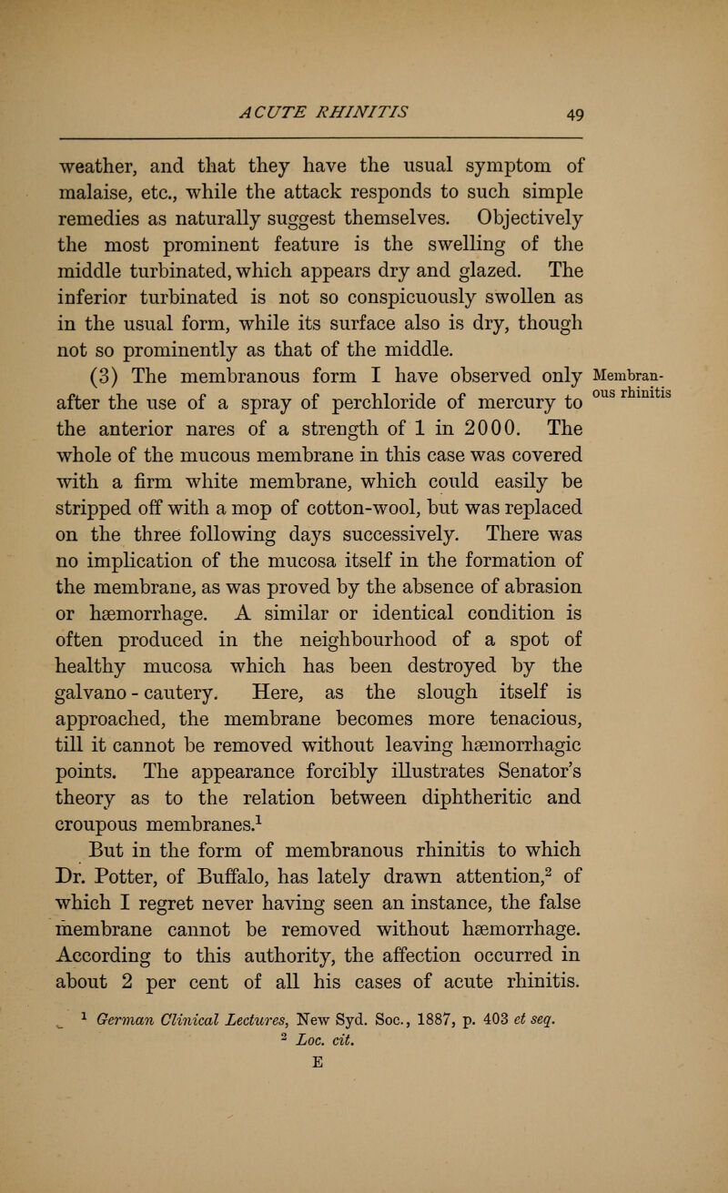 weather, and that they have the usual symptom of malaise, etc., while the attack responds to such simple remedies as naturally suggest themselves. Objectively the most prominent feature is the swelling of the middle turbinated, which appears dry and glazed. The inferior turbinated is not so conspicuously swollen as in the usual form, while its surface also is dry, though not so prominently as that of the middle. (3) The membranous form I have observed only Membran- r., ,T f. r> i^i-ji? J. ous rhinitis after the use of a spray of perchloride 01 mercury to the anterior nares of a strength of 1 in 2000. The whole of the mucous membrane in this case was covered with a firm white membrane, which could easily be stripped off with a mop of cotton-wool, but was replaced on the three following days successively. There was no implication of the mucosa itself in the formation of the membrane, as was proved by the absence of abrasion or haemorrhage. A similar or identical condition is often produced in the neighbourhood of a spot of healthy mucosa which has been destroyed by the galvano - cautery. Here, as the slough itself is approached, the membrane becomes more tenacious, till it cannot be removed without leaving hsemorrhagic points. The appearance forcibly illustrates Senator's theory as to the relation between diphtheritic and croupous membranes.^ But in the form of membranous rhinitis to which Dr. Potter, of Buffalo, has lately drawn attention,^ of which I regret never having seen an instance, the false membrane cannot be removed without haemorrhage. According to this authority, the affection occurred in about 2 per cent of all his cases of acute rhinitis. .^ 1 German Clinical Lectures, New Syd. Soc, 1887, p. 403 et seq. 2 Loc. cit. E