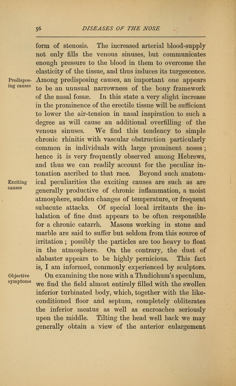 Predispos- ing causes Exciting causes Objective symptoms form of stenosis; The increased arterial blood-supply not only fills the venous sinuses, but communicates enough pressure to the blood in them to overcome the elasticity of the tissue, and thus induces its turgescence. Among predisposing causes, an important one appears to be an unusual narrowness of the bony framework of the nasal fossae. In this state a very slight increase in the prominence of the erectile tissue will be sufficient to lower the air-tension in nasal inspiration to such a degree as will cause an additional overfilling of the venous sinuses. We find this tendency to simple chronic rhinitis with vascular obstruction particularly common in individuals with large prominent noses ; hence it is very frequently observed among Hebrews, and thus we can readily account for the peculiar in- tonation ascribed to that race. Beyond such anatom- ical peculiarities the exciting causes are such as are generally productive of chronic inflammation, a moist atmosphere, sudden changes of temperature, or frequent subacute attacks. Of special local irritants the in- halation of fine dust appears to be often responsible for a chronic catarrh. Masons working in stone and marble are said to suffer but seldom from this source of irritation; possibly the particles are too heavy to float in the atmosphere. On the contrary, the dust of alabaster appears to be highly pernicious. This fact is, I am informed, commonly experienced by sculptors. On examining the nose with a Thudichum's speculum, we find the field almost entirely filled with the swollen inferior turbinated body, which, together with the like- conditioned floor and septum, completely obliterates the inferior meatus as well as encroaches seriously upon the middle. Tilting the head well back we may generally obtain a view of the anterior enlargement