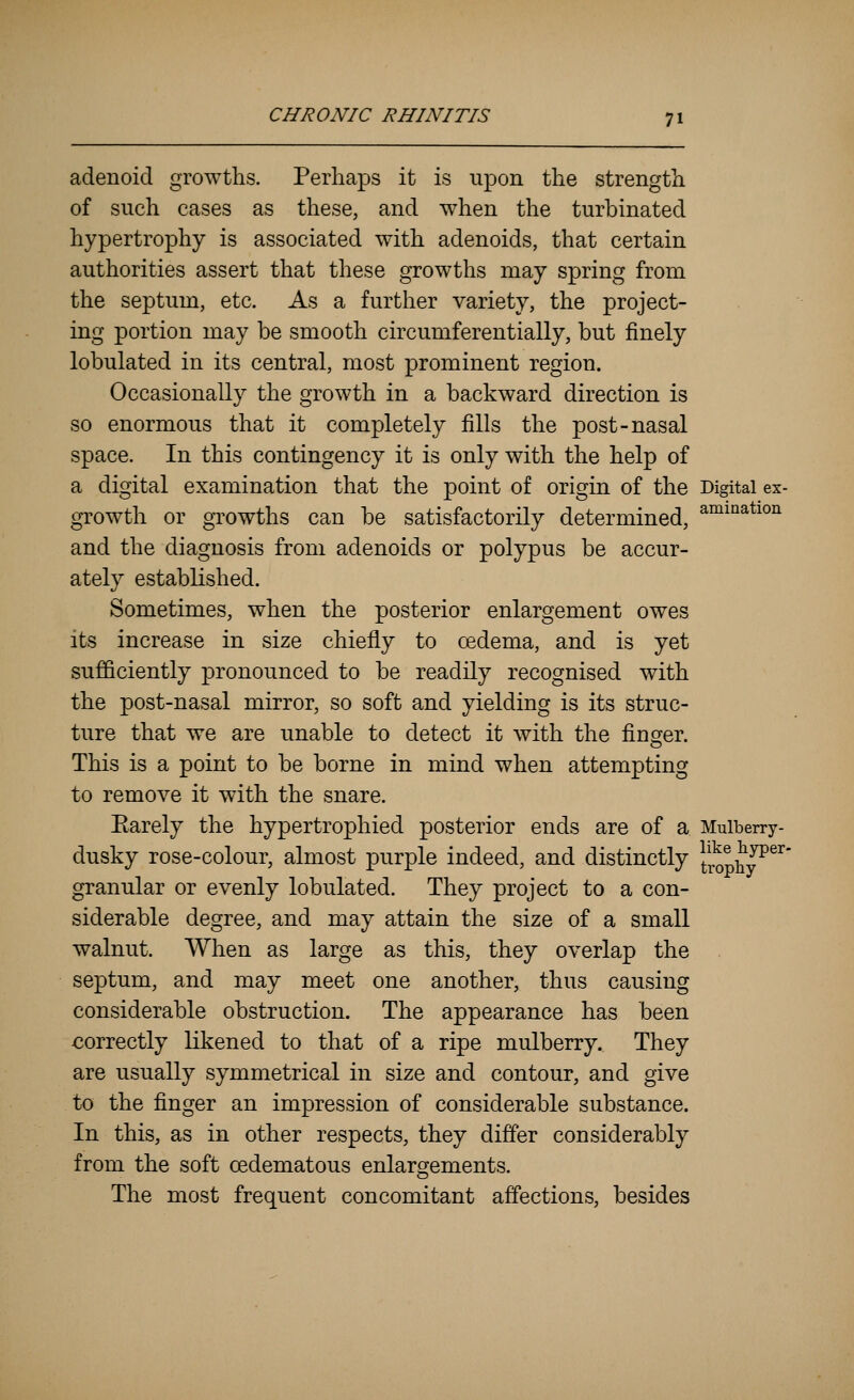 adenoid growths. Perhaps it is upon the strength of such cases as these, and when the turbinated hypertrophy is associated with adenoids, that certain authorities assert that these growths may spring from the septum, etc. As a further variety, the project- ing portion may be smooth circumferentially, but finely lobulated in its central, most prominent region. Occasionally the growth in a backward direction is so enormous that it completely fills the post-nasal space. In this contingency it is only with the help of a digital examination that the point of origin of the Digital ex- growth or growths can be satisfactorily determined, ^°^^^^*^°^ and the diagnosis from adenoids or polypus be accur- ately established. Sometimes, when the posterior enlargement owes its increase in size chiefly to oedema, and is yet sufficiently pronounced to be readily recognised with the post-nasal mirror, so soft and yielding is its struc- ture that we are unable to detect it with the finger. This is a point to be borne in mind when attempting to remove it with the snare. Earely the hypertrophied posterior ends are of a Mulberry- dusky rose-colour, almost purple indeed, and distinctly trophy^^^' granular or evenly lobulated. They project to a con- siderable degree, and may attain the size of a small walnut. When as large as this, they overlap the septum, and may meet one another, thus causing considerable obstruction. The appearance has been correctly likened to that of a ripe mulberry. They are usually symmetrical in size and contour, and give to the finger an impression of considerable substance. In this, as in other respects, they differ considerably from the soft cedematous enlargements. The most frequent concomitant affections, besides