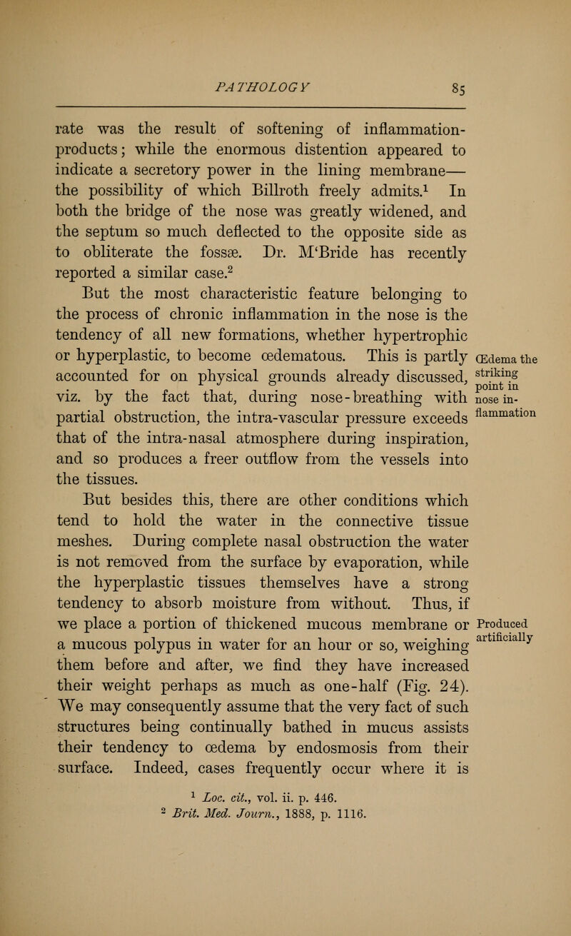 rate was the result of softening of inflammation- products ; while the enormous distention appeared to indicate a secretory power in the lining membrane— the possibility of which Billroth freely admits.^ In both the bridge of the nose was greatly widened, and the septum so much deflected to the opposite side as to obliterate the fossae. Dr. M'Bride has recently reported a similar case.^ But the most characteristic feature belonging to the process of chronic inflammation in the nose is the tendency of all new formations, whether hypertrophic or hyperplastic, to become cedematous. This is partly (Edema the accounted for on physical grounds already discussed, striking viz. by the fact that, during nose-breathing with Bose in- partial obstruction, the intra-vascular pressure exceeds fl^°^^^*ion that of the intra-nasal atmosphere during inspiration, and so produces a freer outflow from the vessels into the tissues. But besides this, there are other conditions which tend to hold the water in the connective tissue meshes. During complete nasal obstruction the water is not removed from the surface by evaporation, while the hyperplastic tissues themselves have a strong tendency to absorb moisture from without. Thus, if we place a portion of thickened mucous membrane or Produced a mucous polypus in water for an hour or so, weighing ^^ ^ ^^^ ^ them before and after, we find they have increased their weight perhaps as much as one-half (Fig. 24). We may consequently assume that the very fact of such structures being continually bathed in mucus assists their tendency to oedema by endosmosis from their surface. Indeed, cases frequently occur where it is ^ Loc. ciL, vol. ii. p. 446. 2 Brit. Med. Journ., 1888, p. 1116.