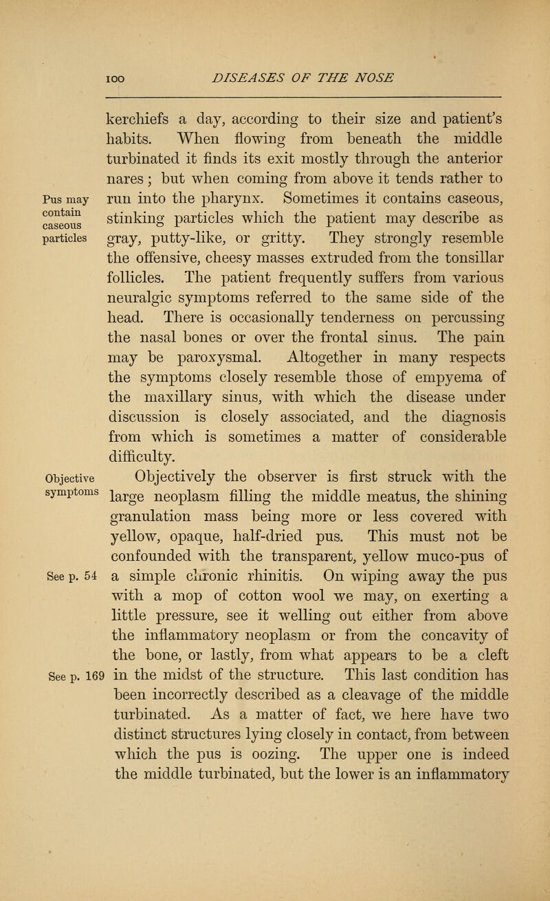Pus may contain caseous particles kerchiefs a day, according to their size and patient's habits. When flowing from beneath the middle turbinated it finds its exit mostly through the anterior nares; but when coming from above it tends rather to run into the pharynx. Sometimes it contains caseous, stinking particles which the patient may describe as gray, putty-like, or gritty. They strongly resemble the offensive, cheesy masses extruded from the tonsillar follicles. The patient frequently suffers from various neuralgic symptoms referred to the same side of the head. There is occasionally tenderness on percussing the nasal bones or over the frontal sinus. The pain may be paroxysmal. Altogether in many respects the symptoms closely resemble those of empyema of the maxillary sinus, with which the disease under discussion is closely associated, and the diagnosis from w^hich is sometimes a matter of considerable difficulty. Objectively the observer is first struck with the symptoms ]^g^j,gQ neoplasm filling the middle meatus, the shining granulation mass being more or less covered with yellow, opaque, half-dried pus. This must not be confounded with the transparent, yellow muco-pus of See p. 54 a simple chronic rhinitis. On wiping away the pus with a mop of cotton wool we may, on exerting a little pressure, see it welling out either from above the inflammatory neoplasm or from the concavity of the bone, or lastly, from what appears to be a cleft See p. 169 in the midst of the structure. This last condition has been incorrectly described as a cleavage of the middle turbinated. As a matter of fact, we here have two distinct structures lying closely in contact, from between which the pus is oozing. The upper one is indeed the middle turbinated, but the lower is an inflammatory 0bjective